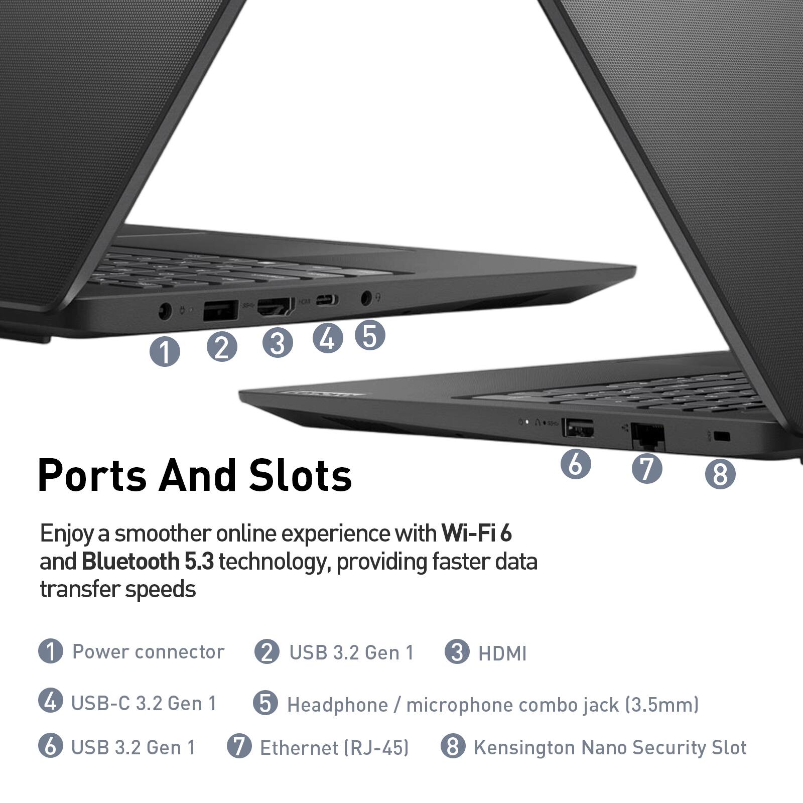 Ports And Slots

Enjoy a smoother online experience with Wi-Fi 6 and Bluetooth 5.3 technology, providing faster data transfer speeds

1. Power connector
2. USB 3.2 Gen 1
3. HDMI
4. USB-C 3.2 Gen 1
5. Headphone / microphone combo jack (3.5mm)
6. USB 3.2 Gen 1
7. Ethernet (RJ-45)
8. Kensington Nano Security Slot