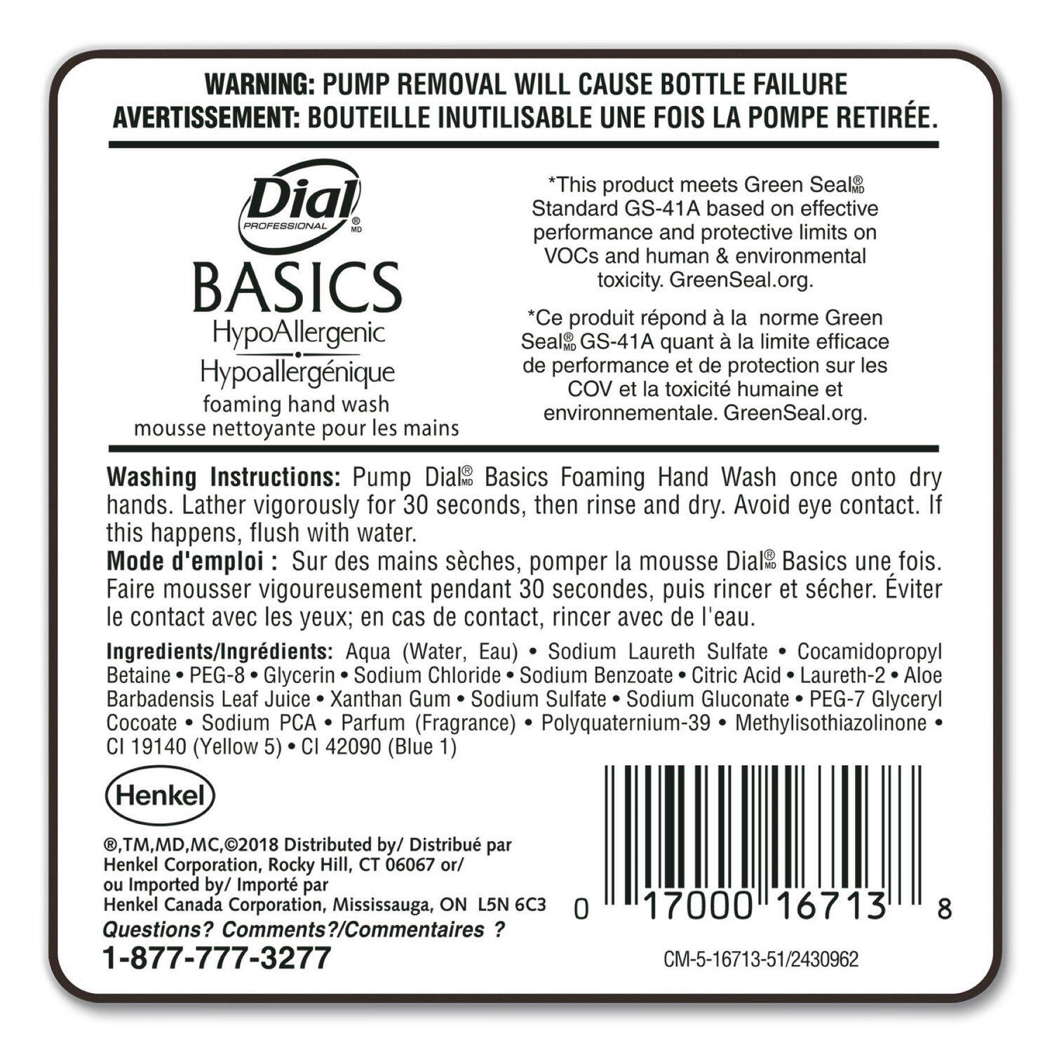**WARNING:** PUMP REMOVAL WILL CAUSE BOTTLE FAILURE  
**AVERTISSEMENT:** BOUTEILLE INUTILISABLE UNE FOIS LA POMPE RETIRÉE.

**Dial**  
**PROFESSIONAL BASICS**  
HypoAllergenic  
Hypoallergénique  
foaming hand wash  
mousse nettoyante pour les mains

*This product meets Green Seal® Standard GS-41A based on effective performance and protective limits on VOCs and human & environmental toxicity. GreenSeal.org.*  
*Ce produit répond à la norme Green Seal® GS-41A quant à la limite efficace de performance et de protection sur les COV et la toxicité humaine et environnementale. GreenSeal.org.*

**Washing Instructions:** Pump Dial® Basics Foaming Hand Wash once onto dry hands. Lather vigorously for 30 seconds, then rinse and dry. Avoid eye contact. If this happens, flush with water.  
**Mode d'emploi:** Sur des mains sèches, pomper la mousse Dial® Basics une fois. Faire mousser vigoureusement pendant 30 secondes, puis rincer et sé