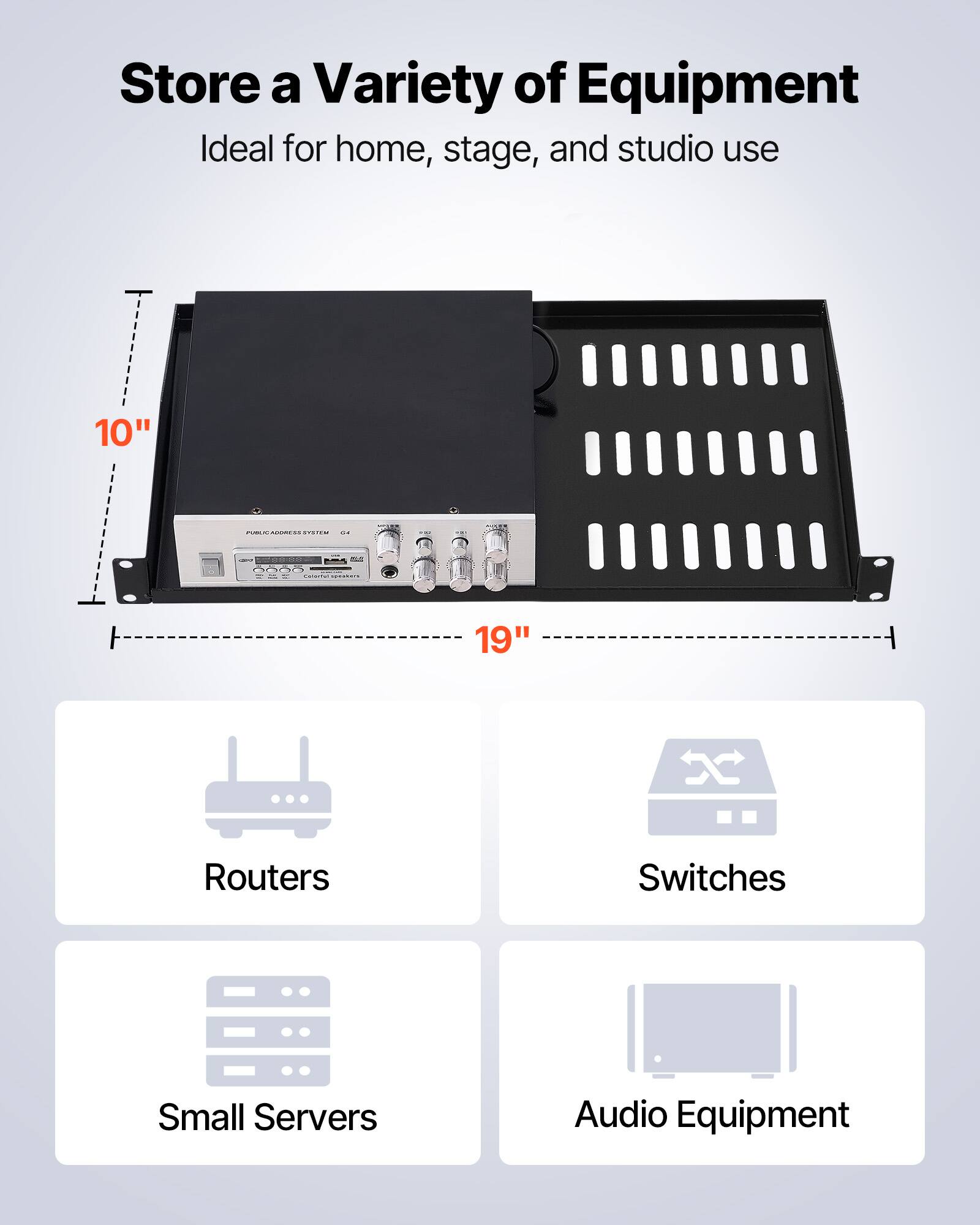 Store a Variety of Equipment  
Ideal for home, stage, and studio use  

10" x 19"  

- Routers  
- Switches  
- Small Servers  
- Audio Equipment