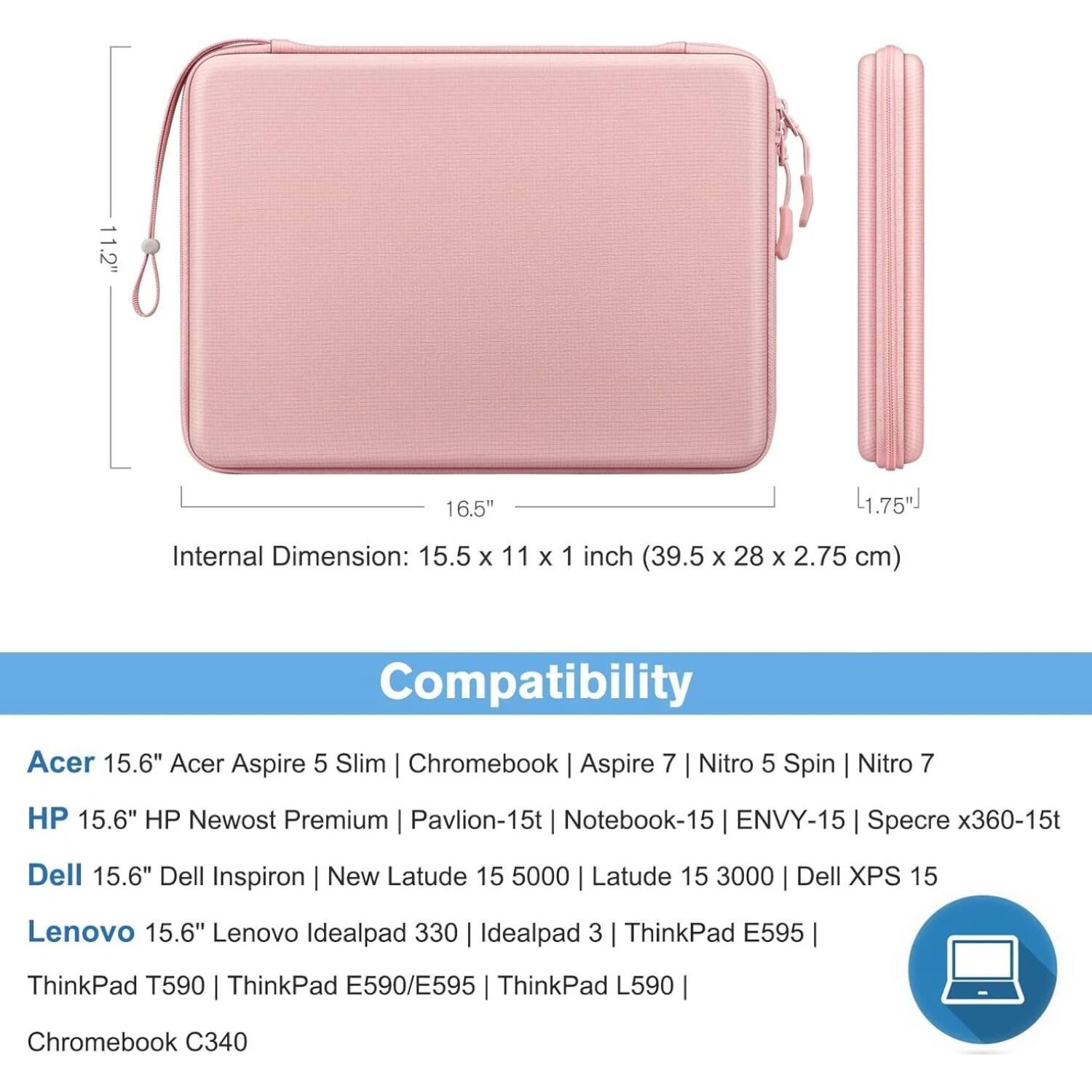 **Dimensions:**
- 11.2" x 16.5" x 1.75"
- Internal Dimension: 15.5 x 11 x 1 inch (39.5 x 28 x 2.75 cm)

**Compatibility:**
- Acer 15.6" Acer Aspire 5 Slim | Chromebook | Aspire 7 | Nitro 5 Spin | Nitro 7
- HP 15.6" HP Newost Premium | Pavilion-15t | Notebook-15 | ENVY-15 | Spectre x360-15t
- Dell 15.6" Dell Inspiron | New Latude 15 5000 | Latude 15 3000 | Dell XPS 15
- Lenovo 15.6" Lenovo Ideapad 330 | Ideapad 3 | ThinkPad E595
- ThinkPad T590 | ThinkPad E590/E595 | ThinkPad L590
- Chromebook C340