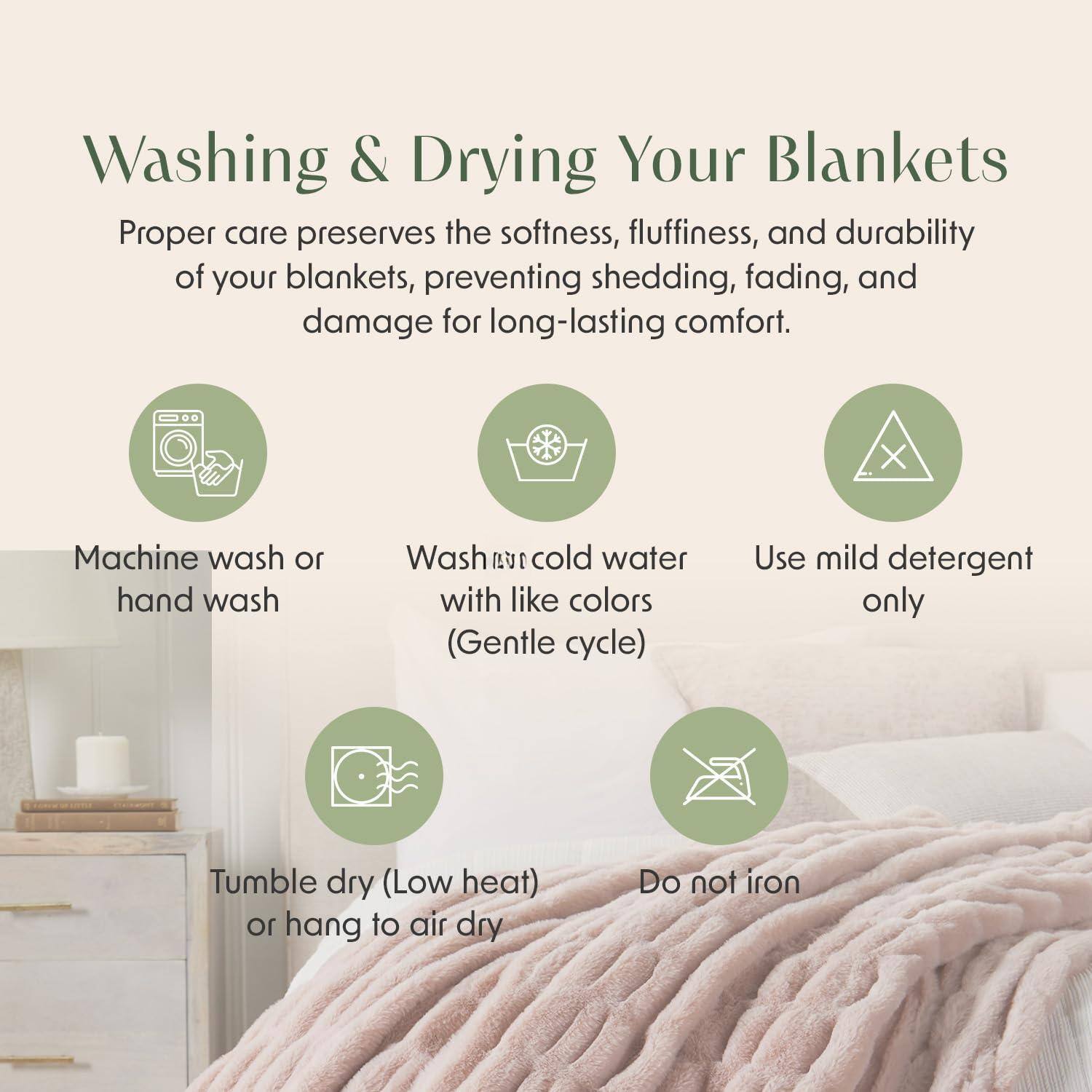 Washing & Drying Your Blankets

Proper care preserves the softness, fluffiness, and durability of your blankets, preventing shedding, fading, and damage for long-lasting comfort.

- Machine wash or hand wash
- Wash in cold water with like colors (Gentle cycle)
- Use mild detergent only
- Tumble dry (Low heat) or hang to air dry
- Do not iron