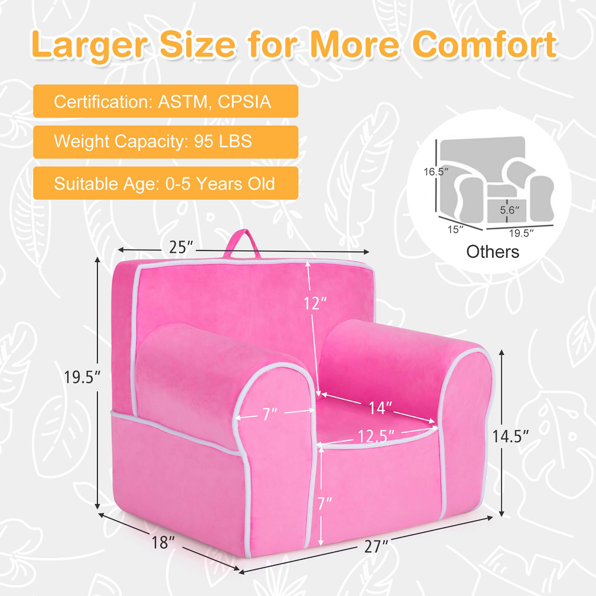 Larger Size for More Comfort

Certification: ASTM, CPSIA  
Weight Capacity: 95 LBS  
Suitable Age: 0-5 Years Old  

Dimensions:  
- 25" (width)  
- 19.5" (height)  
- 18" (depth)  
- 14.5" (height of seat)  
- 12.5" (width of seat)  
- 14" (depth of seat)  
- 7" (height of backrest)  
- 12" (width of backrest)  
- 5.6" (height of headrest)  
- 16.5" (width of headrest)  
- 19.5" (depth of headrest)  

Others:  
- 15" (height of side support)  
- 19.5" (width of side support)