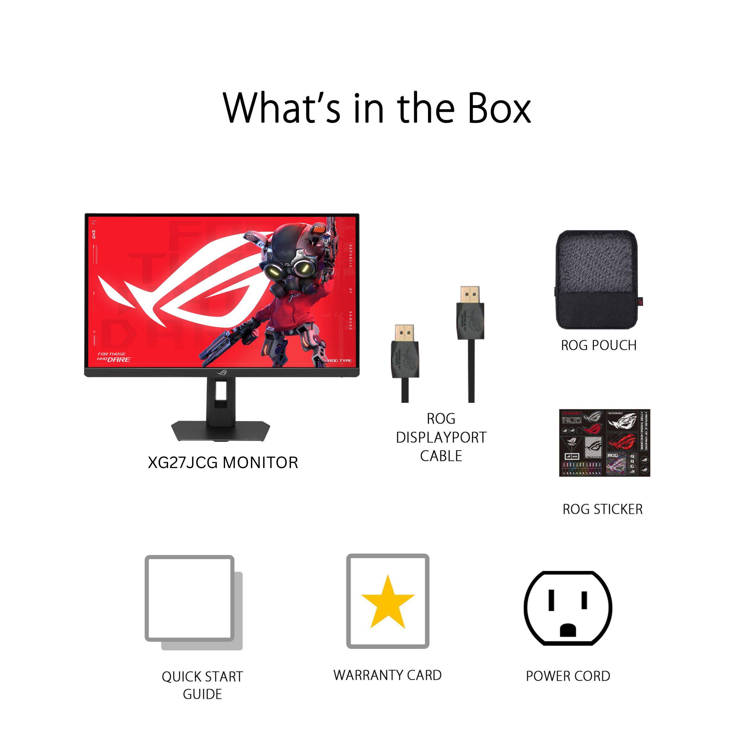 What's in the Box

- XG27JCG MONITOR
- ROG DISPLAYPORT CABLE
- ROG POUCH
- ROG STICKER
- QUICK START GUIDE
- WARRANTY CARD
- POWER CORD