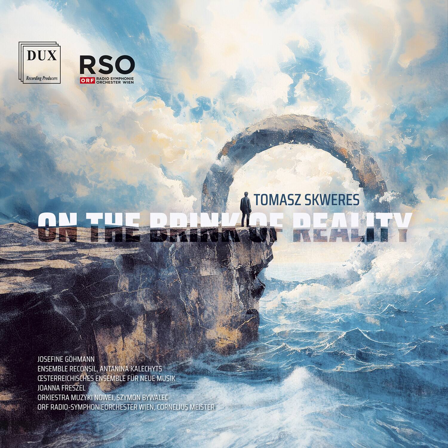 DUX Recording Producers  
RSO ORF Radio-Symphonieorchester Wien  

TOMASZ SKWERES  
ON THE BRINK OF REALITY  

JOSEFINA GOHMANN  
ENSEMBLE RECONSIL, ANTANINA KALECHYTS  
ÖSTERREICHISCHES ENSEMBLE FÜR NEUE MUSIK  
JOANNA FRESZEL  
ORKIESTRA MUZYKI NOWEJ  
SZYMON BYWALEC  
ORF RADIO-SYMPHONIEORCHESTER WIEN, CORNELIUS MEISTER
