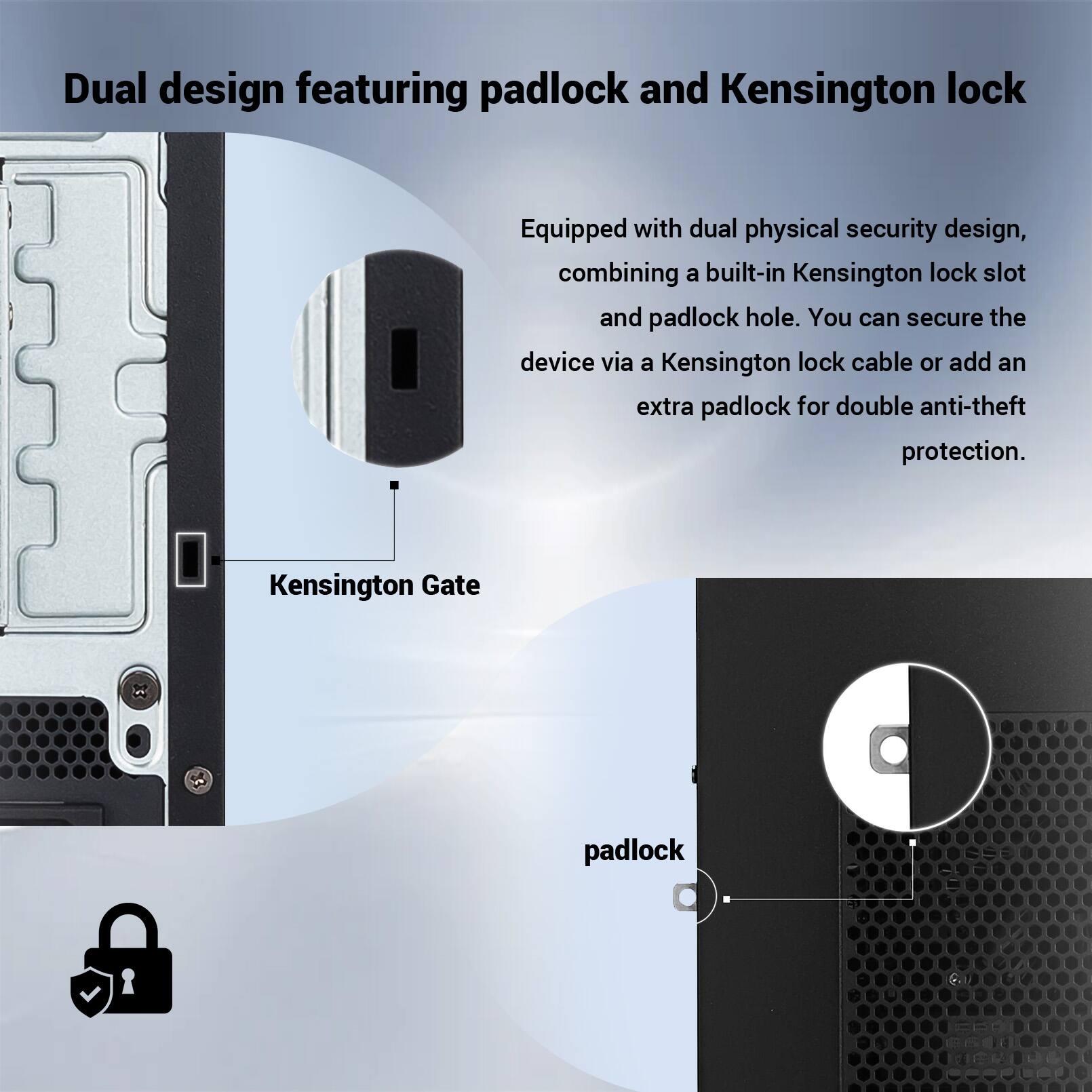 Dual design featuring padlock and Kensington lock

Equipped with dual physical security design, combining a built-in Kensington lock slot and padlock hole. You can secure the device via a Kensington lock cable or add an extra padlock for double anti-theft protection.

Kensington Gate

padlock