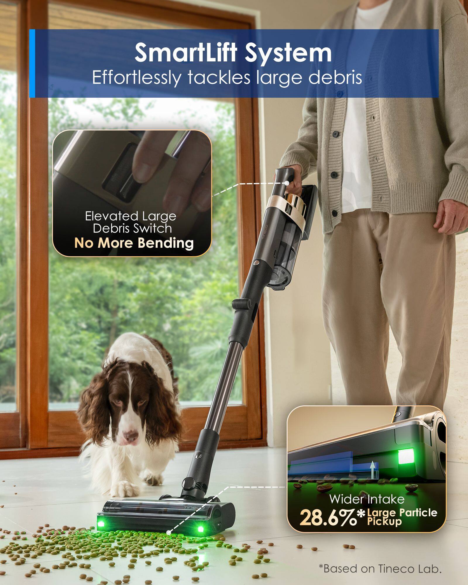 SmartLift System  
Effortlessly tackles large debris  

Elevated Large Debris Switch  
No More Bending  

Wider Intake  
28.6%* Large Particle Pickup  
*Based on Tineco Lab.