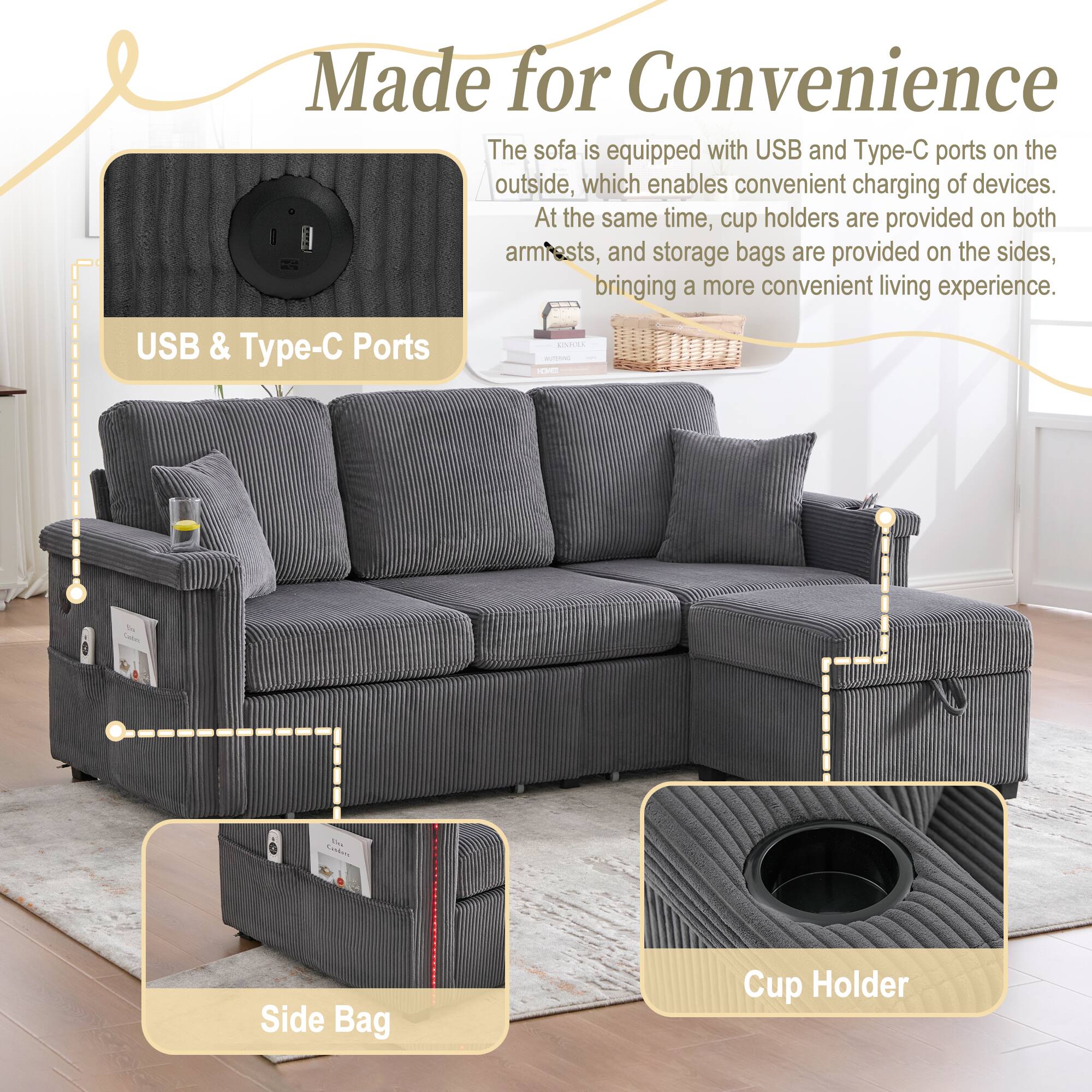 Made for Convenience

The sofa is equipped with USB and Type-C ports on the outside, which enables convenient charging of devices. At the same time, cup holders are provided on both armrests, and storage bags are provided on the sides, bringing a more convenient living experience.

USB & Type-C Ports

Side Bag

Cup Holder