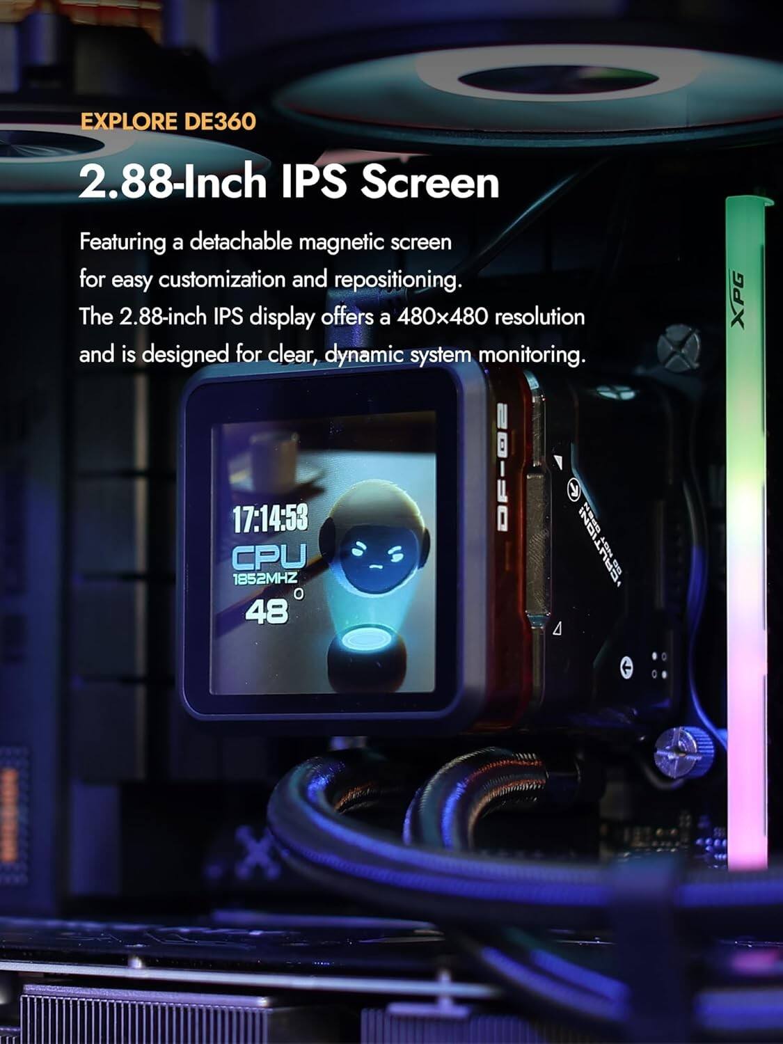 EXPLORE DE360

2.88-Inch IPS Screen

Featuring a detachable magnetic screen for easy customization and repositioning. The 2.88-inch IPS display offers a 480x480 resolution and is designed for clear, dynamic system monitoring.

17:14:53
CPU 1852MHZ
48