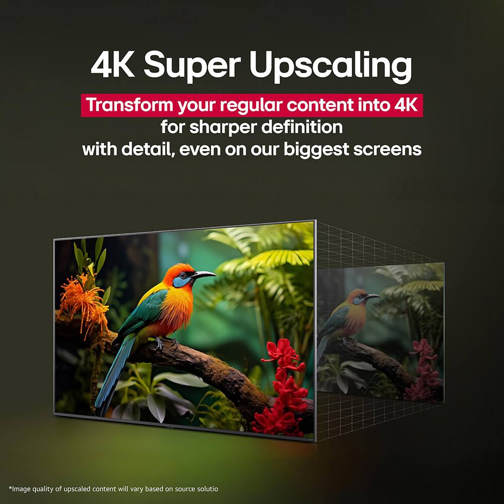 4K Super Upscaling  
Transform your regular content into 4K for sharper definition with detail, even on our biggest screens  
*Image quality of upscaled content will vary based on source solution