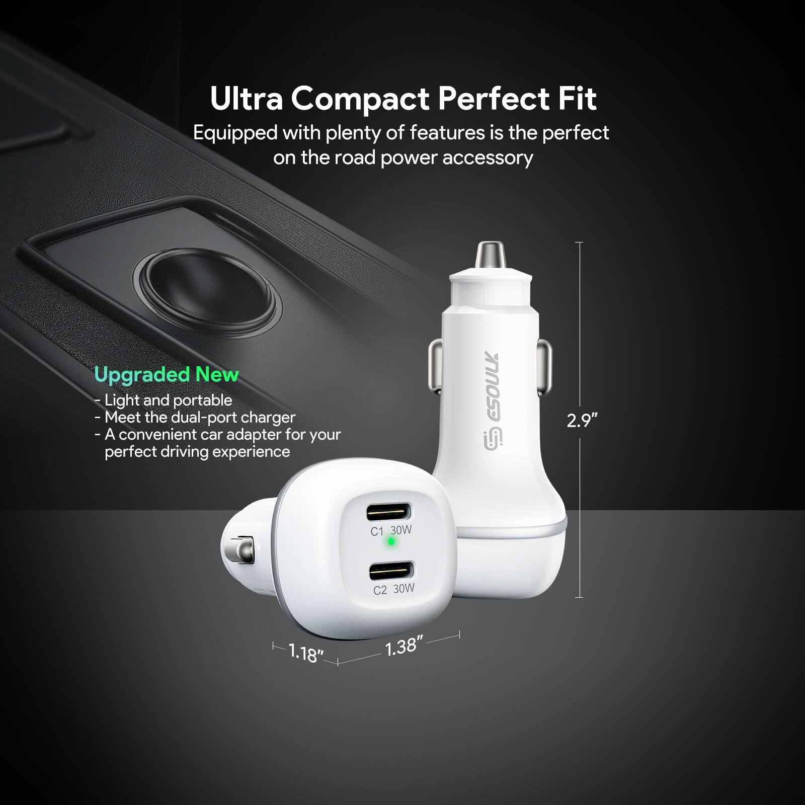 Ultra Compact Perfect Fit  
Equipped with plenty of features is the perfect on the road power accessory  

Upgraded New  
- Light and portable  
- Meet the dual-port charger  
- A convenient car adapter for your perfect driving experience  

C1 30W  
C2 30W  

1.18"  
1.38"  
2.9"