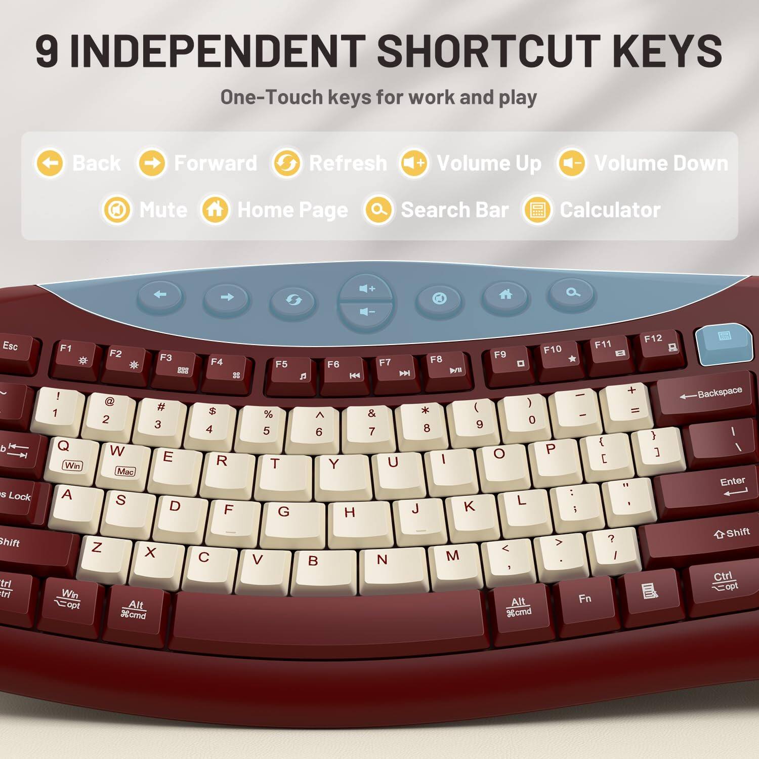 9 INDEPENDENT SHORTCUT KEYS  
One-Touch keys for work and play

Back  
Forward  
Refresh  
Volume Up  
Volume Down  
Mute  
Home Page  
Search Bar  
Calculator

Esc d s Lock Shift trl tri  
F1 F2 F3 F4 288 88 ! @ # $ 1 2 3 4 Q W E R Win Mac A S D F Z X C Win opt Alt %cmd  
F5 % 5 T G V  
F7 F8 F6  KA  M * (  & 8 9 6 7 Y U I J K H  N M  
F10 F11 F9  ) 0 { O P [ : L  > ? < / ! Alt Fn %and  
F12 + = } ] " '  
Backspace I I Enter Shift Ctrl Copt