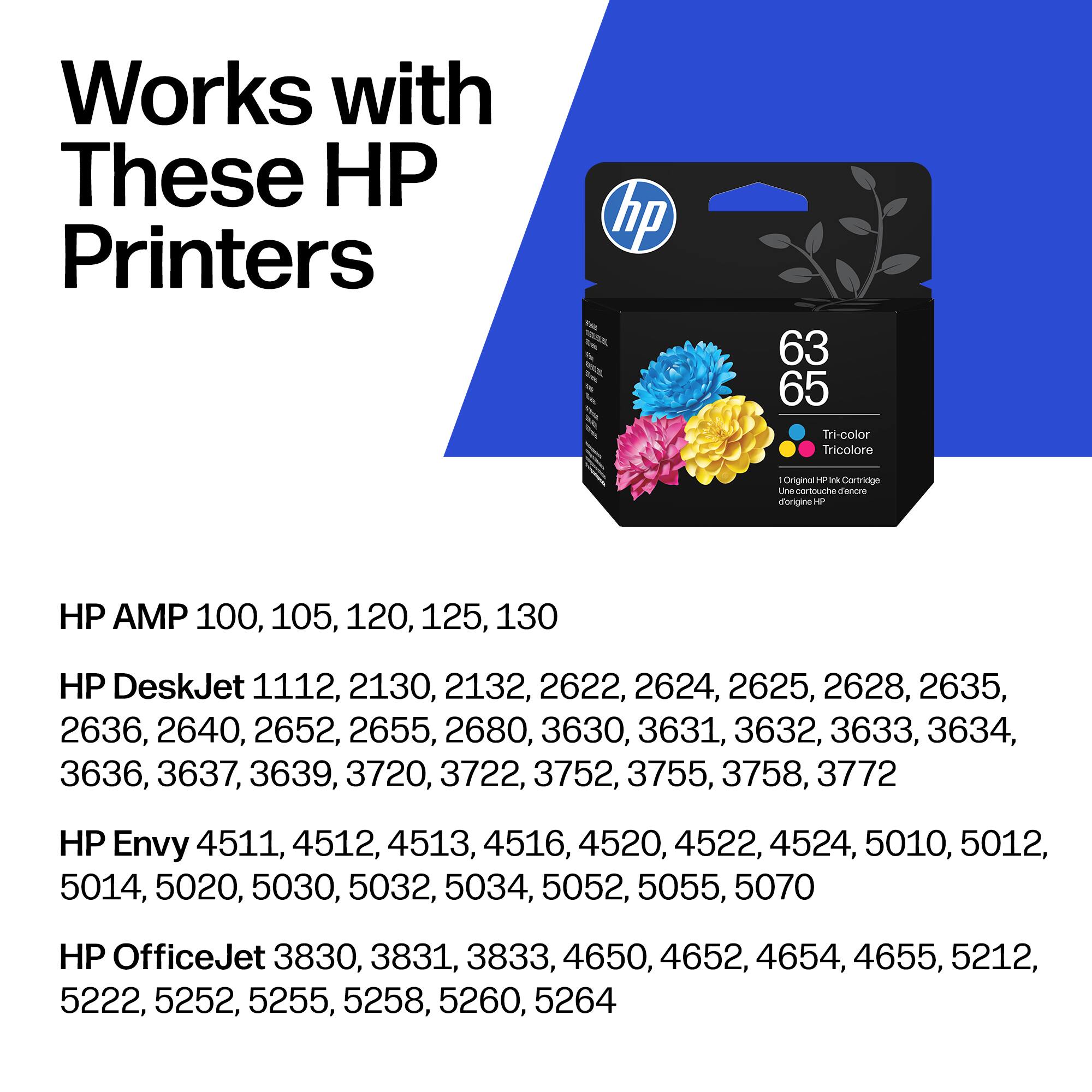 Works with These HP Printers

hp 63 65 Tri-color Tricolore Original H P Cartridge Une touch d'encre ongine HP

HP AMP 100, 105, 120, 125, 130

HP DeskJet 1112, 2130, 2132, 2622, 2624, 2625, 2628, 2635, 2636, 2640, 2652, 2655, 2680, 3630, 3631, 3632, 3633, 3634, 3636, 3637, 3639, 3720, 3722, 3752, 3755, 3758, 3772

HP Envy 4511, 4512, 4513, 4516, 45
