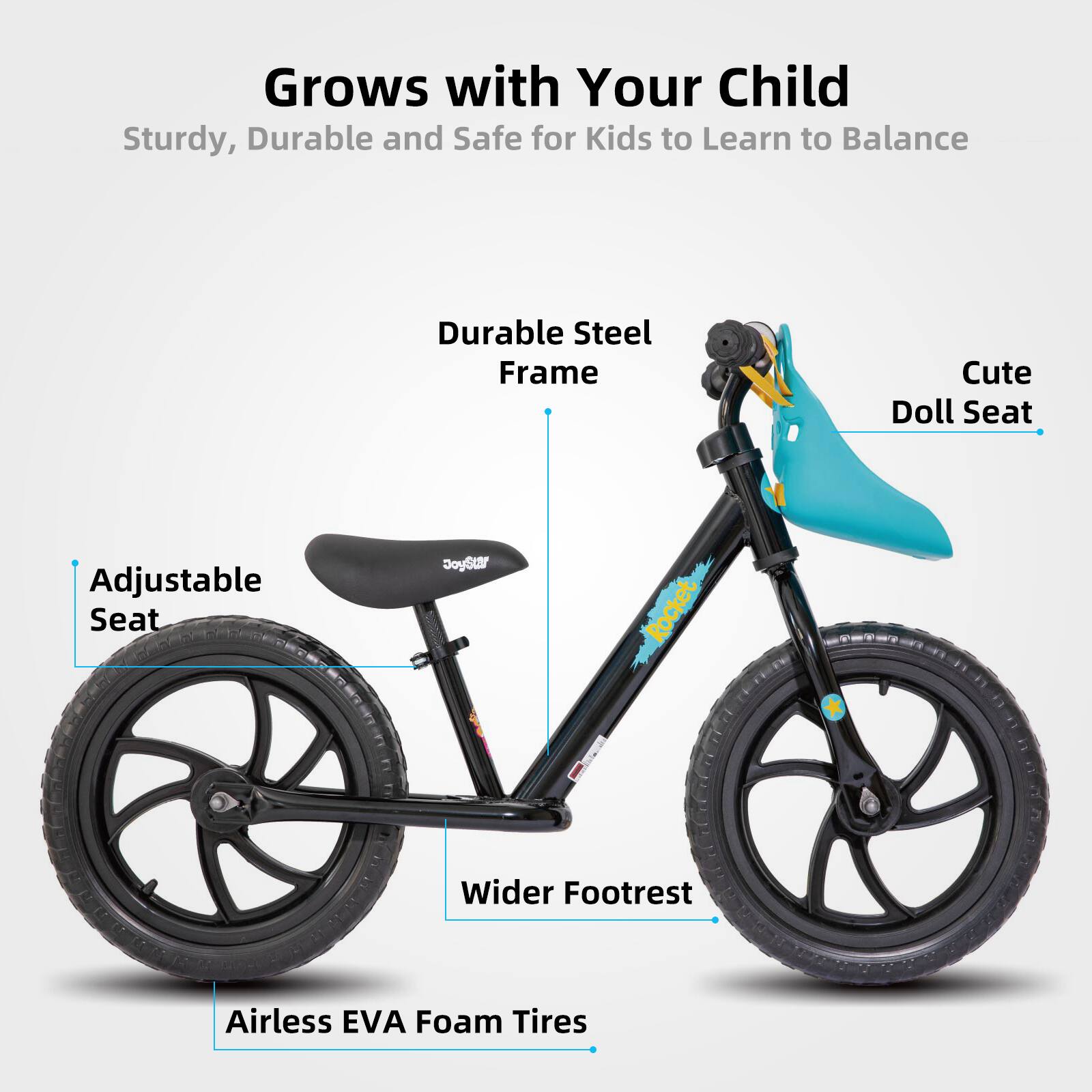 Grows with Your Child  
Sturdy, Durable and Safe for Kids to Learn to Balance  

- Durable Steel Frame  
- Adjustable Seat  
- Cute Doll Seat  
- Wider Footrest  
- Airless EVA Foam Tires