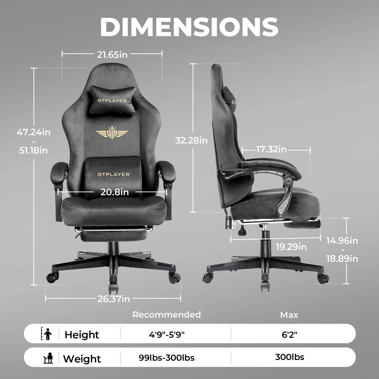 DIMENSIONS 21.65in 47.24in 51.18in 32.28in 17.32in GTPLAYER 20.8in 19.29in 14.96in 18.89in 26.37in Recommended Max Height 4'9"-5'9" 6'2" Weight 99lbs-300lbs 300lbs