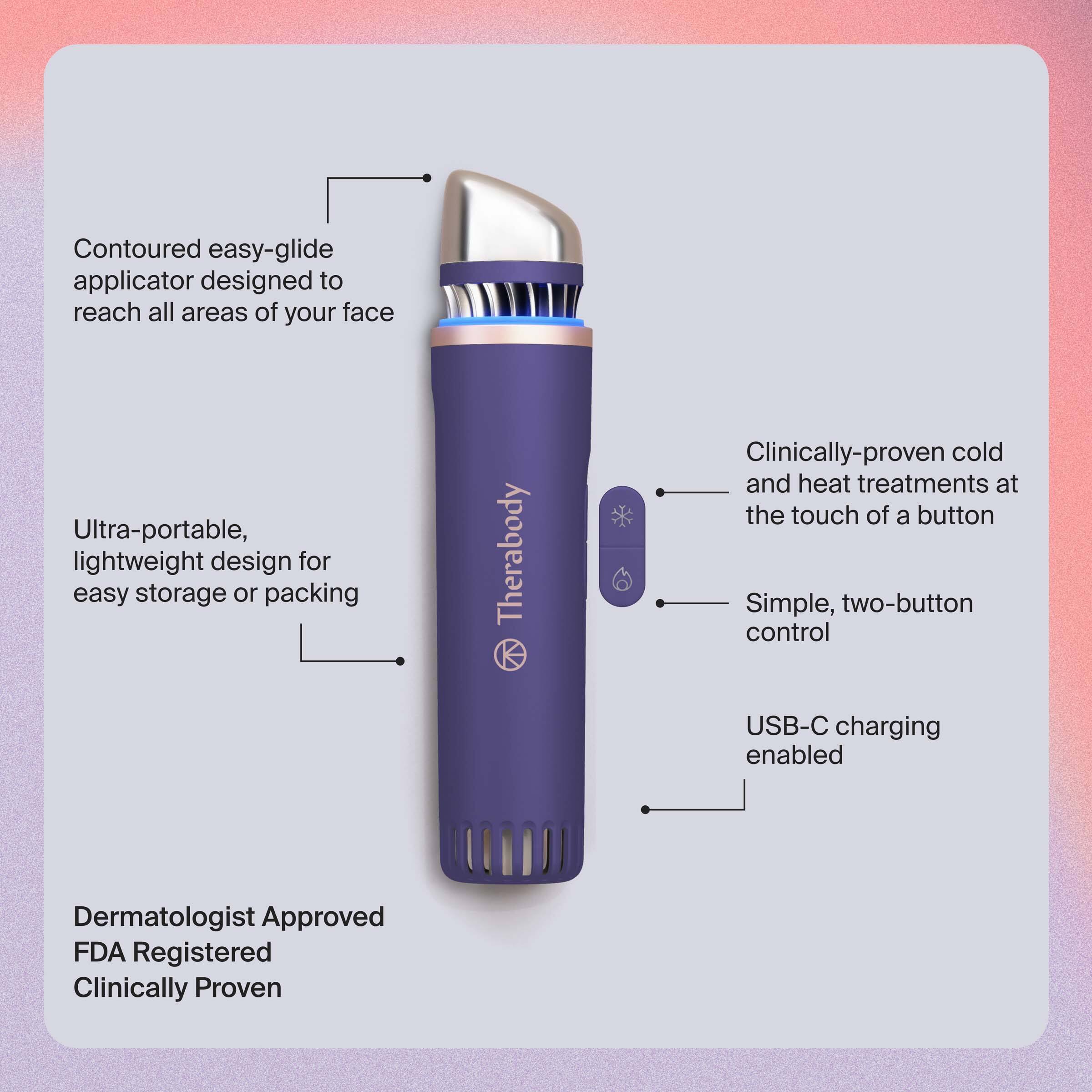 - Contoured easy-glide applicator designed to reach all areas of your face
- Ultra-portable, lightweight design for easy storage or packing
- Clinically-proven cold and heat treatments at the touch of a button
- Simple, two-button control
- USB-C charging enabled
- Dermatologist Approved
- FDA Registered
- Clinically Proven