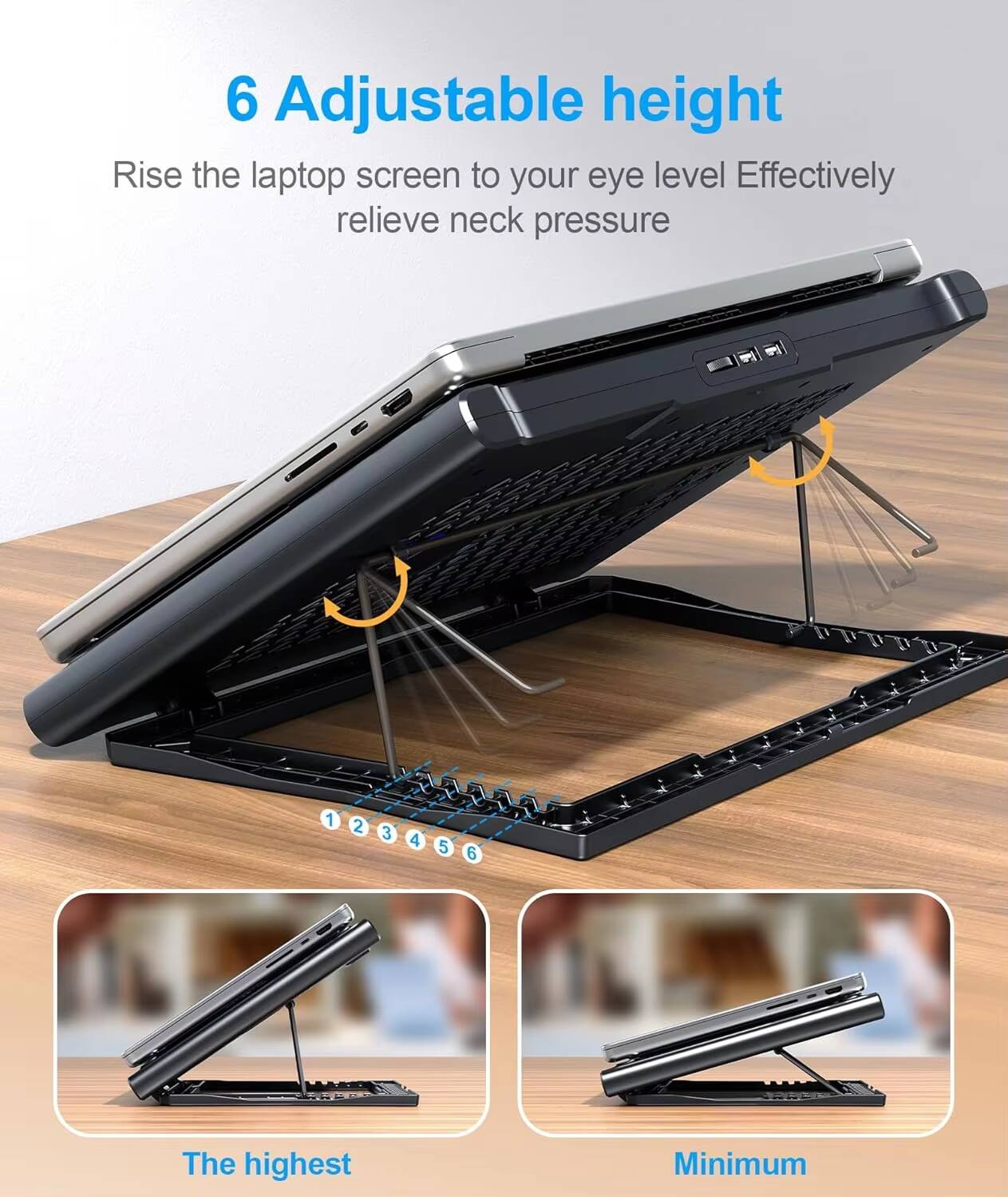 6 Adjustable height  
Rise the laptop screen to your eye level. Effectively relieve neck pressure.  

1 2 3 4 5 6  

The highest  
Minimum