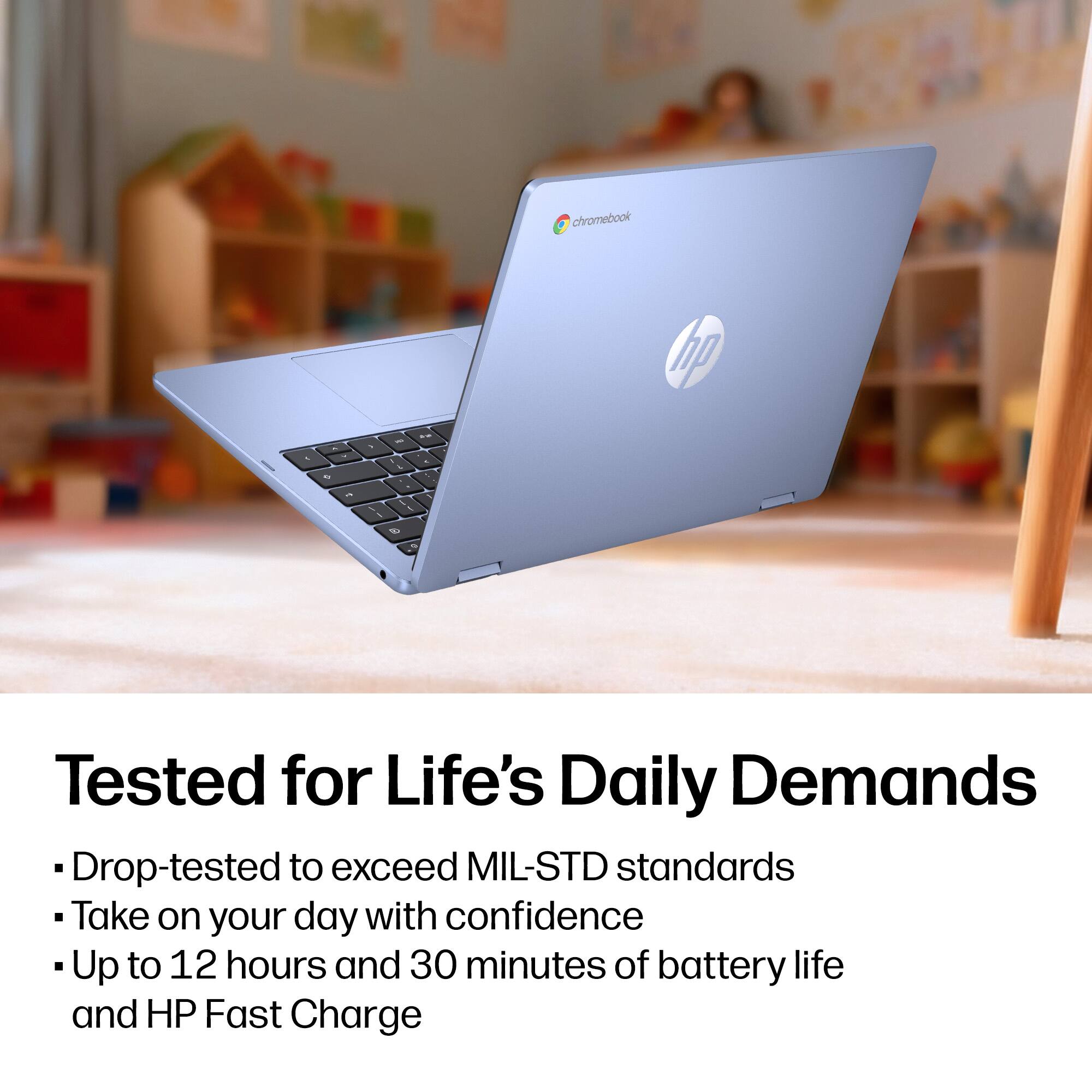 chromebook p - - - .. . - 1 . - - - 3 - -  
Tested for Life's Daily Demands  
Drop-tested to exceed MIL-STD standards  
Take on your day with confidence  
Up to 12 hours and 30 minutes of battery life and HP Fast Charge