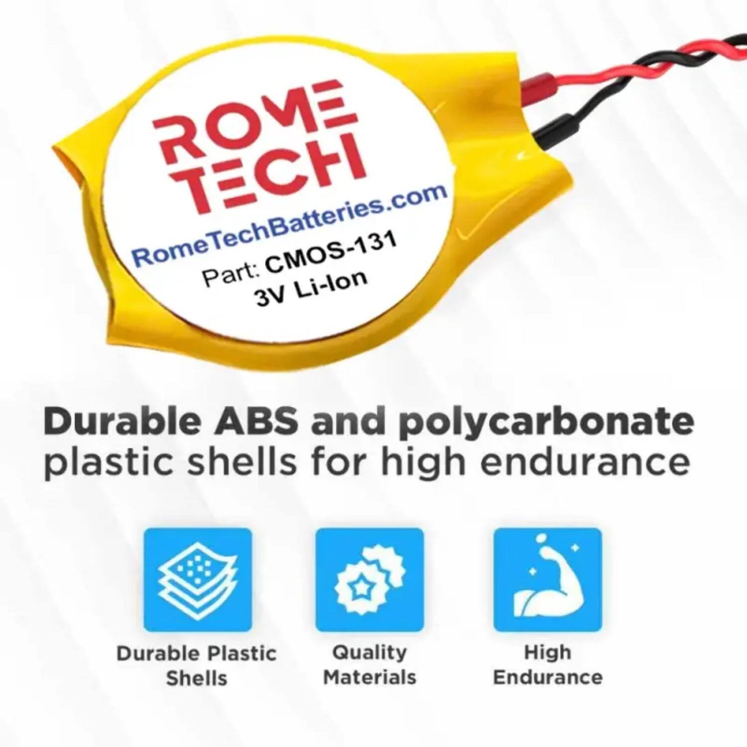 ROME TECH  
RomeTechBatteries.com  
Rome CMOS-131  
Part: Li-lon 3V  

Durable ABS and polycarbonate plastic shells for high endurance  

- Durable Plastic Shells  
- Quality Materials  
- High Endurance
