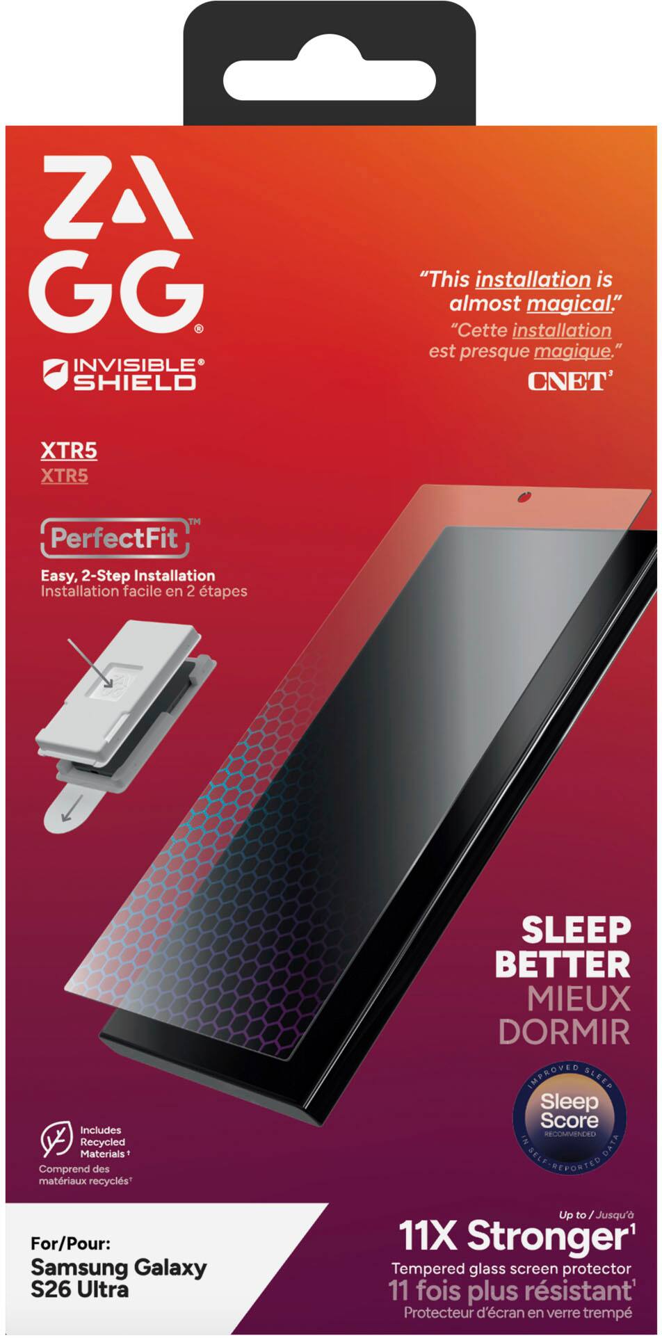 ZA GG INVISIBLE SHIELD  
"This installation is almost magical."  
"Cette installation est presque magique."  
CNET  

XTR5  
XTR5  

PerfectFit  
Easy, 2-Step Installation  
Installation facile en 2 étapes  

Includes Recycled Materials  
Comprend des matériaux recyclés  

SLEEP BETTER  
MIEUX DORMIR  

IMPROVED SLEEP  
Sleep Score  
RECOMMENDED  

For/Pour: Samsung Galaxy S26 Ultra  

Up to Jusqu'à 11X Stronger  
11 fois plus résistant  

Tempered glass screen protector  
Protecteur d'écran en verre trempé