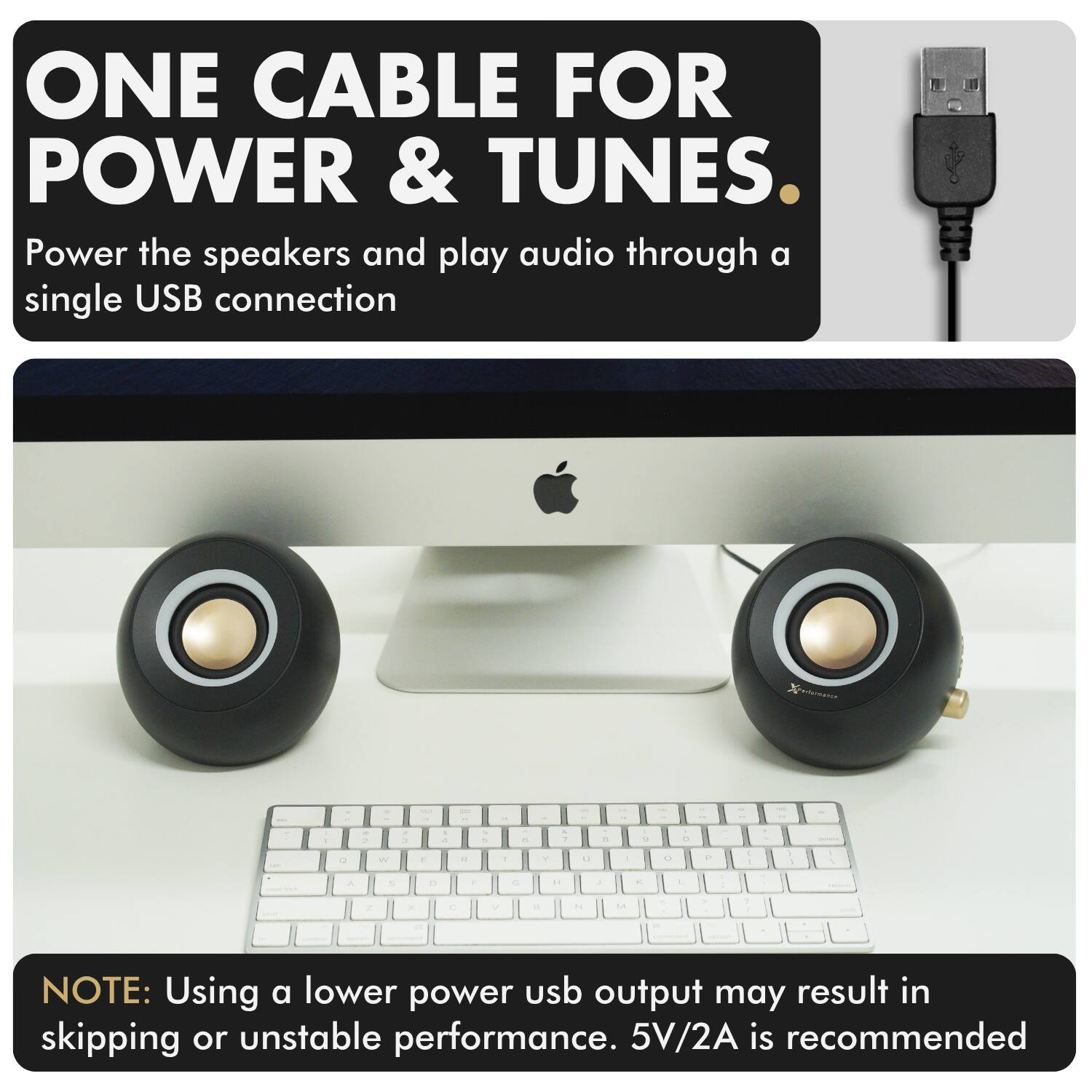 ONE CABLE FOR POWER & TUNES.

Power the speakers and play audio through a single USB connection

NOTE: Using a lower power USB output may result in skipping or unstable performance. 5V/2A is recommended