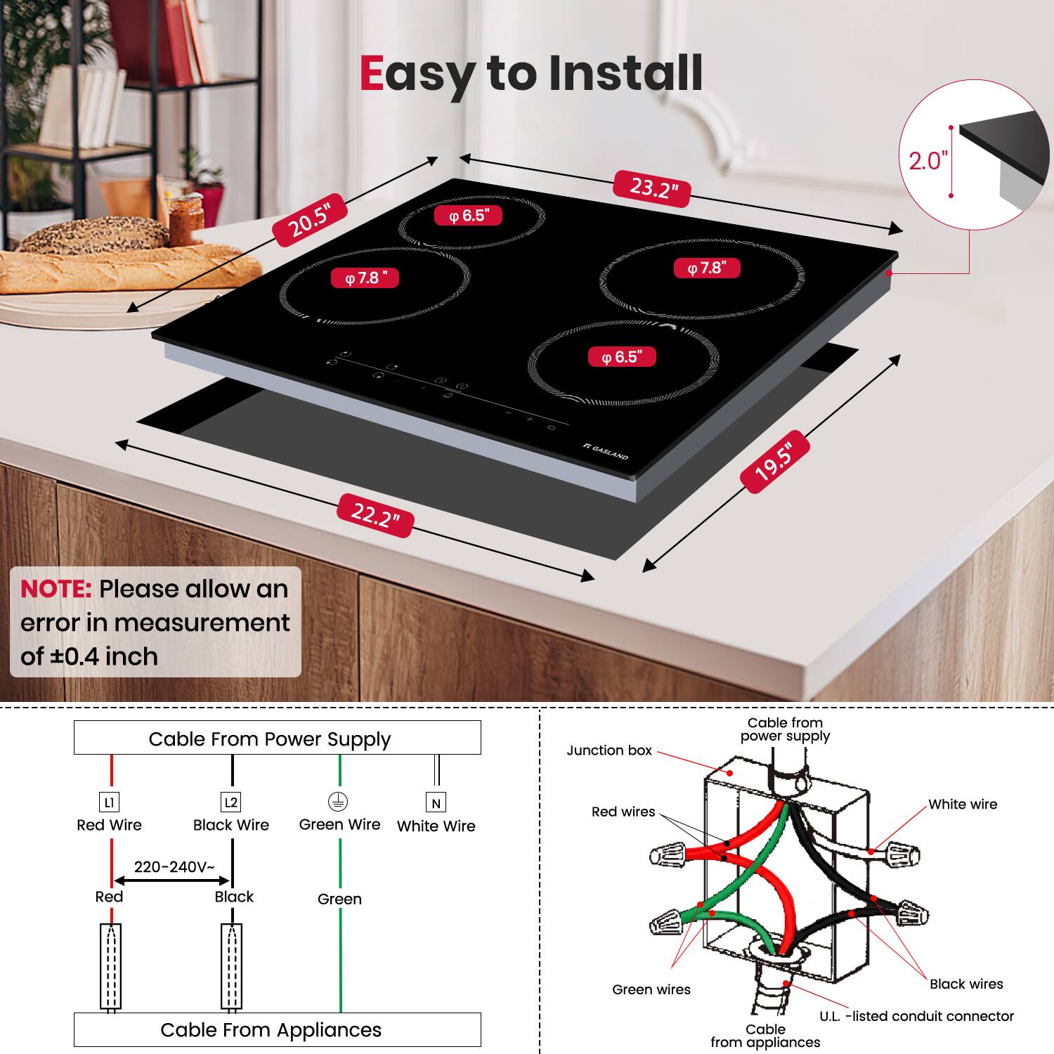 Easy to Install

20.5" P 7.8 6.5" 23.2" 7.8" 2.0 - 6.5" 22.2" - HAGLAN 19.5"

NOTE: Please allow an error in measurement of 0.4 inch

Cable From Power Supply

Junction box

Cable from power supply

LI Red Wire Black Wire N Green Wire White Wire

Red wires White wire 220-240V- Red Black Green Green wires Black wires

Cable From Appliances

U.L. -listed conduit connector

Cable from appliances