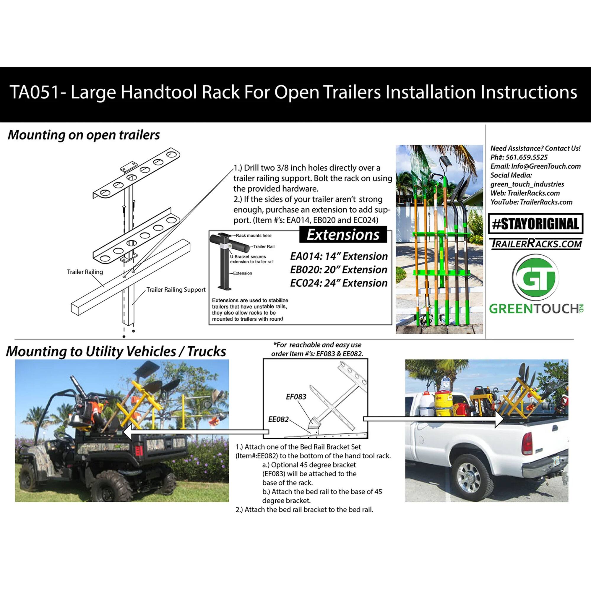 **TA051 - Large Handtool Rack For Open Trailers Installation Instructions**

**Mounting on open trailers**

1. Drill two 3/8 inch holes directly over a trailer railing support. Bolt the rack on using the provided hardware.
2. If the sides of your trailer aren't strong enough, purchase an extension to add support. (Item #'s: EA014, EB020 and EC024)

**Extensions**
- EA014: 14" Extension
- EB020: 20" Extension
- EC024: 24" Extension

Extensions are used to stabilize trailers that have unstable rails. They also allow racks to be mounted to trailers with round rails.

**Mounting to Utility Vehicles / Trucks**

*For reachable and easy use, order Item #'s: EF083 & EE082.*

1. Attach one of the Bed Rail Brackets to the bottom of the hat tool rack.
   - a. Attach EF083 to the base of the 45 degree bracket.
   - b. Attach the 45 degree bracket to the base of 45 degree bed rail to the base of 45 degree bed rail bracket to
