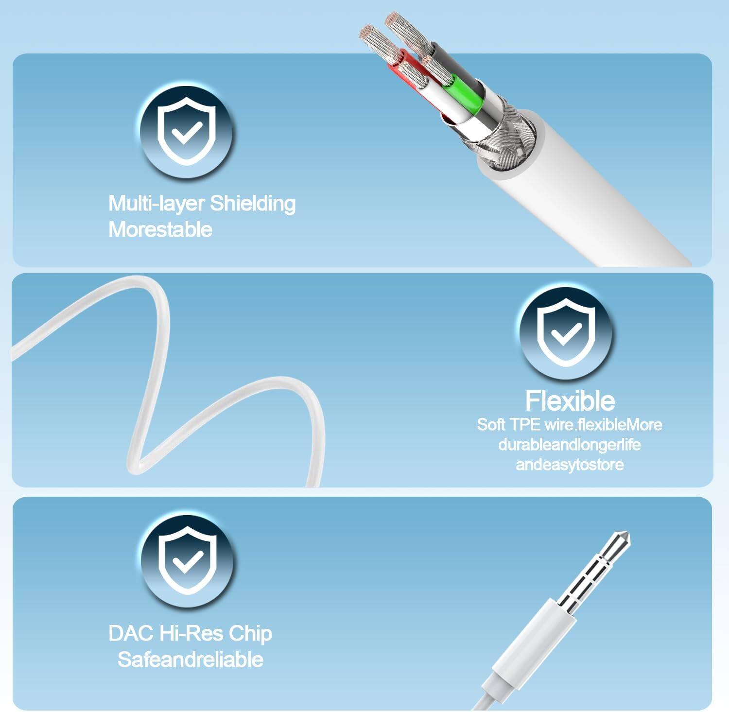 Multi-layer Shielding  
More stable  

Flexible  
Soft TPE wire, flexible, more durable and longer life, and easy to store  

DAC Hi-Res Chip  
Safe and reliable
