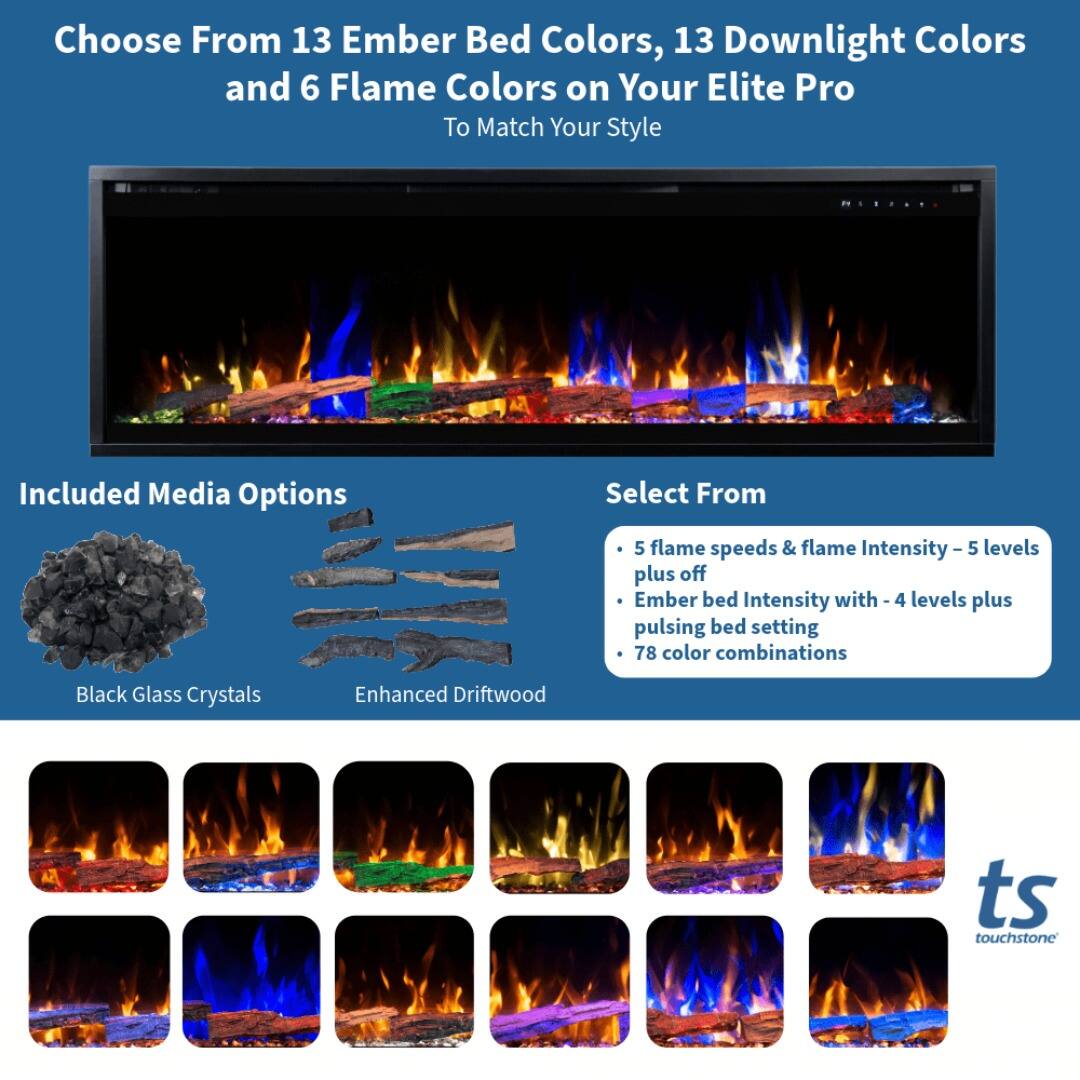 Choose From 13 Ember Bed Colors, 13 Downlight Colors and 6 Flame Colors on Your Elite Pro To Match Your Style

Included Media Options

Select From

- 5 flame speeds & flame Intensity - 5 levels plus off
- Ember bed Intensity with - 4 levels plus pulsing bed setting
- 78 color combinations

Black Glass Crystals

Enhanced Driftwood

ts touchstone