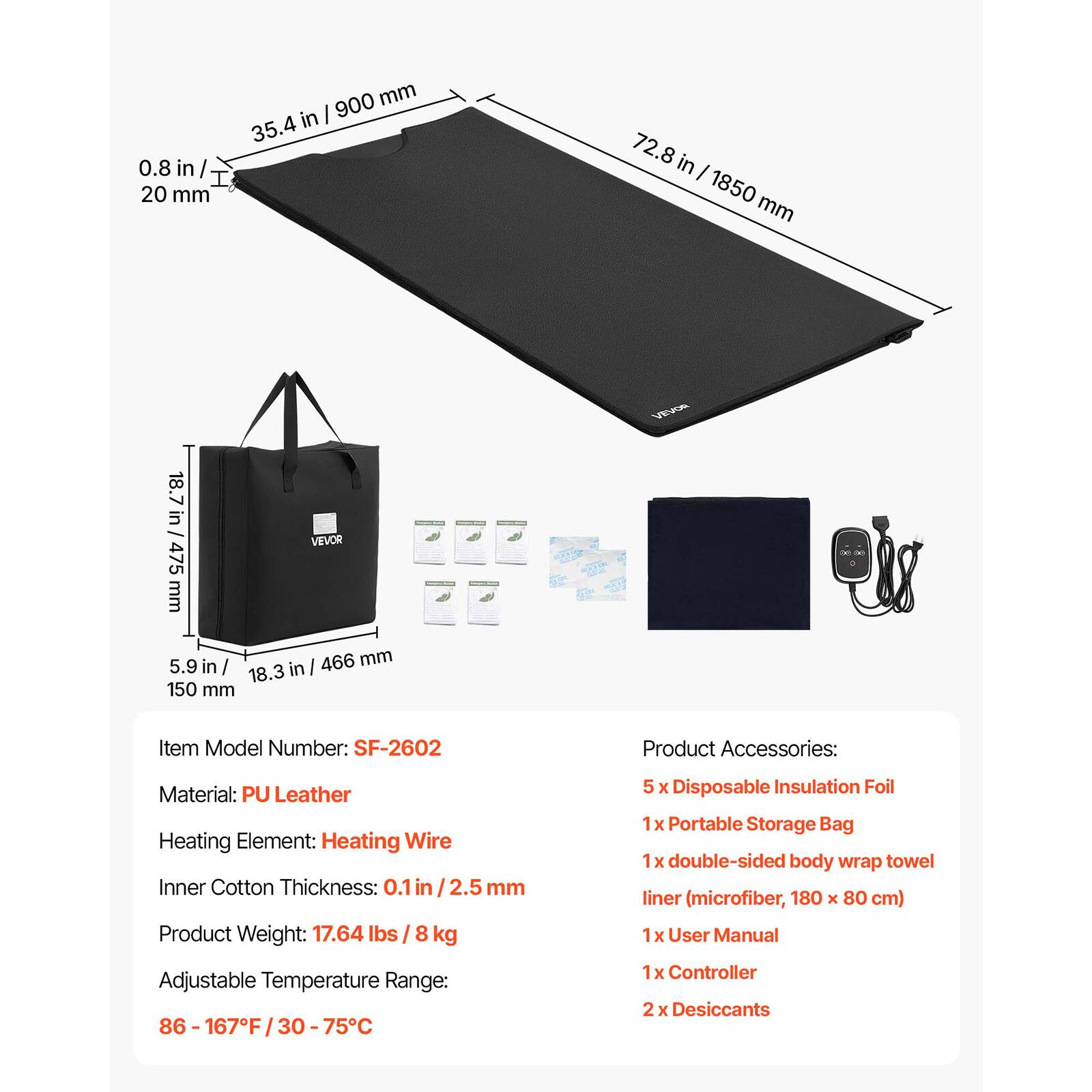 900 mm in I 35.4 0.8 in / I 20 mm
72.8 in I 1850 mm
18.7 in / VEVOR 475 mm 5.9 in / 466 mm 18.3 in 150 mm
VEVOR
Item Model Number: SF-2602
Product Accessories:
Material: PU Leather Heating Element: Heating Wire Inner Cotton Thickness: 0.1 in / 2.5 mm Product Weight: 17.64 lbs 8 kg
Adjustable Temperature Range: 86-167F 75C
1x Controller 2 X Desiccants
5 X Disposable Insulation Foil 1x Portable Storage Bag X double-sided body wrap towel liner (microfiber, 180 X 80 cm) x User Manual