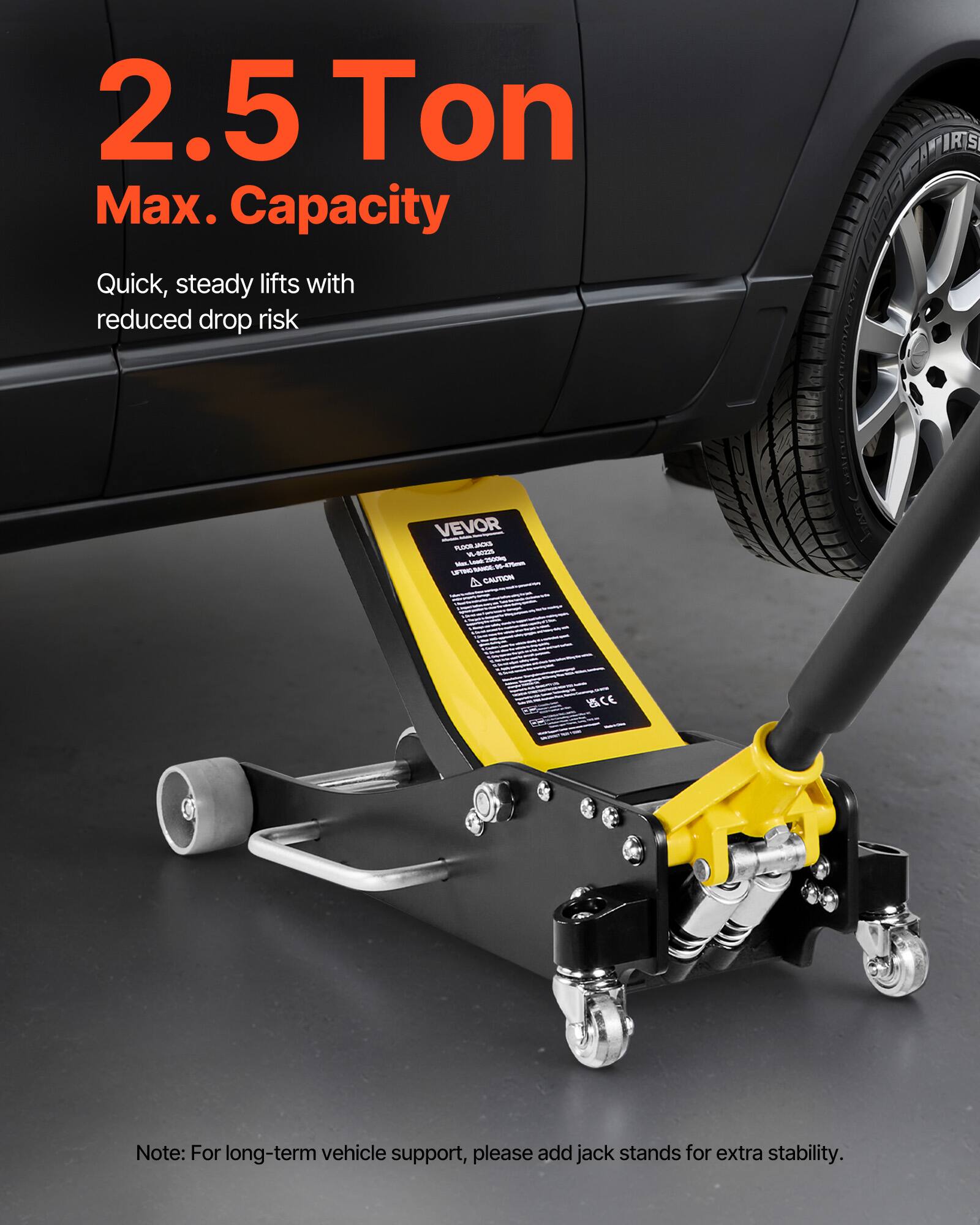 2.5 Ton Max. Capacity  
Quick, steady lifts with reduced drop risk  

ATIRIS VEVOR  

CAUTION MCE  

Note: For long-term vehicle support, please add jack stands for extra stability.
