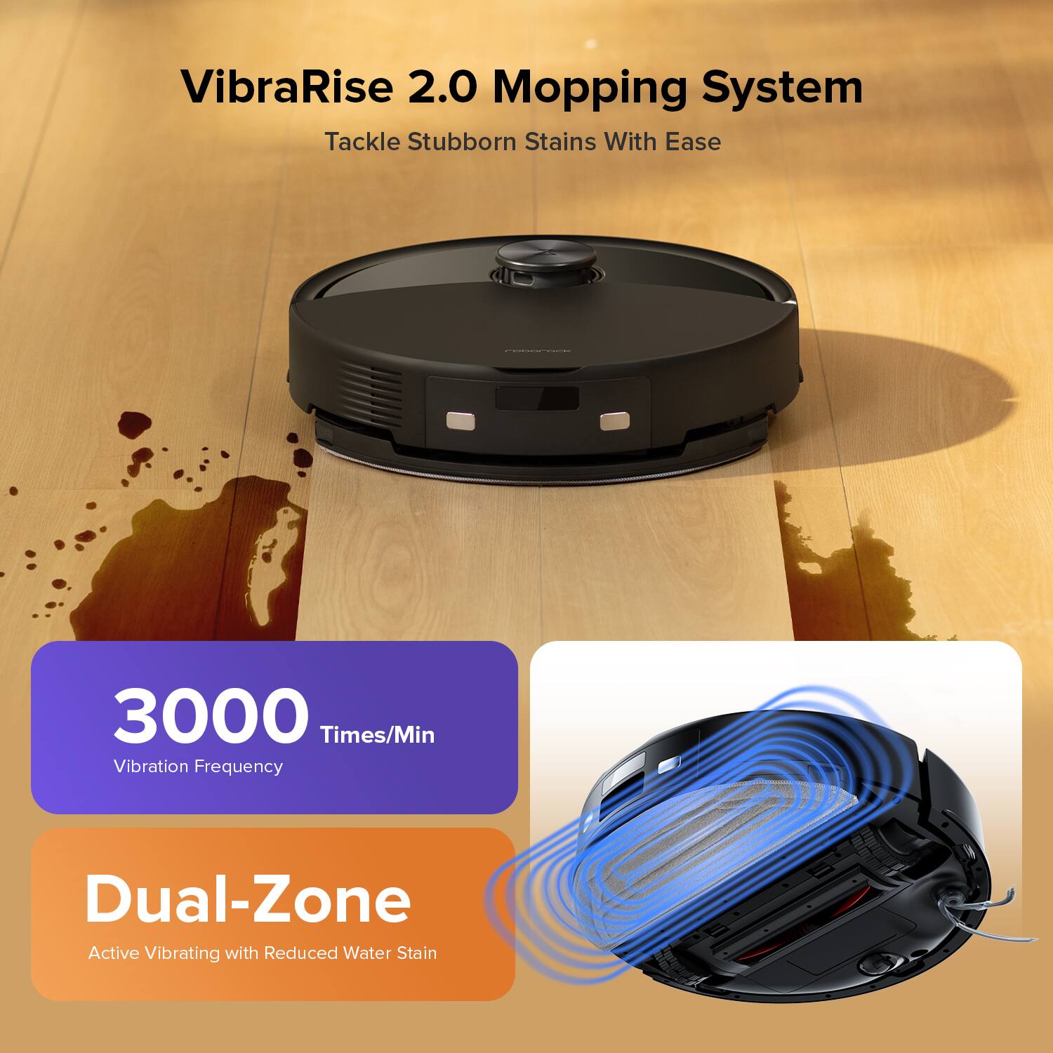 VibraRise 2.0 Mopping System  
Tackle Stubborn Stains With Ease  
3000 Times/Min Vibration Frequency  
Dual-Zone Active Vibrating with Reduced Water Stain