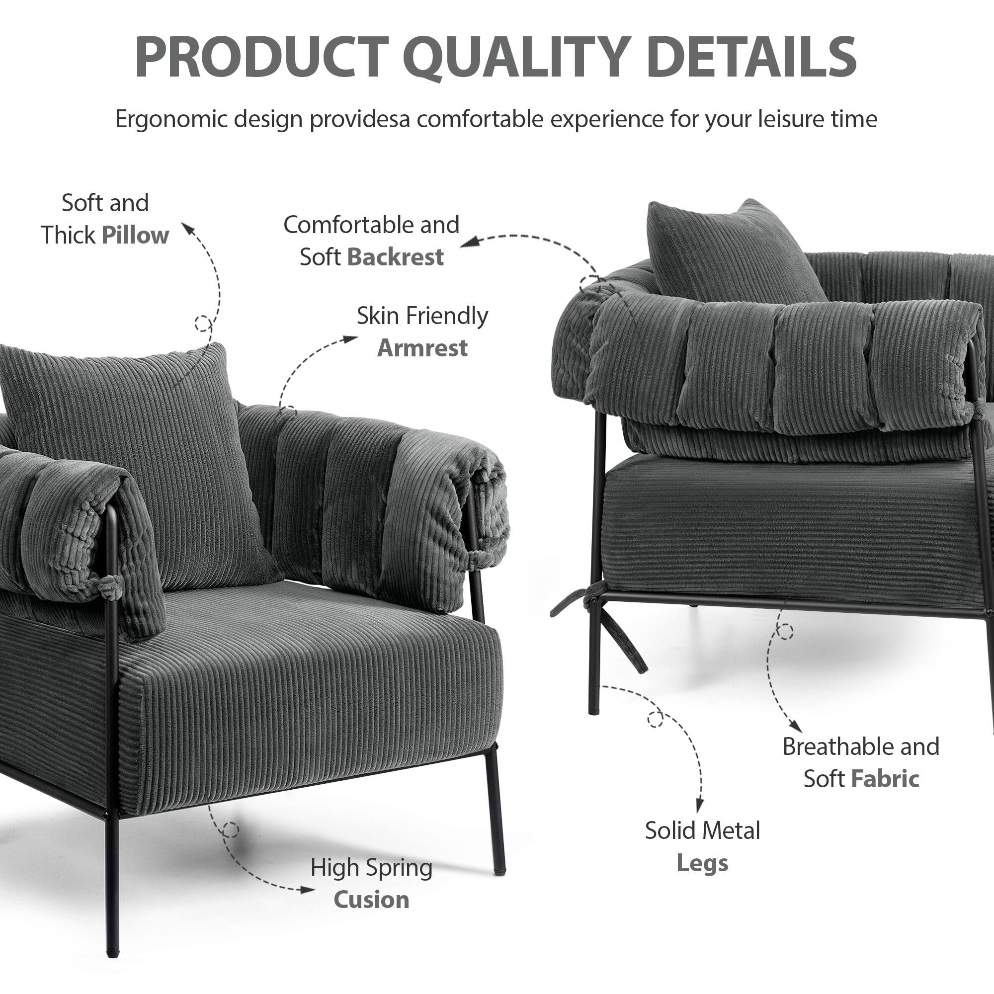 PRODUCT QUALITY DETAILS

Ergonomic design provides a comfortable experience for your leisure time

- Soft and Thick Pillow
- Comfortable and Soft Backrest
- Skin Friendly Armrest
- High Spring Cushion
- Solid Metal Legs
- Breathable and Soft Fabric