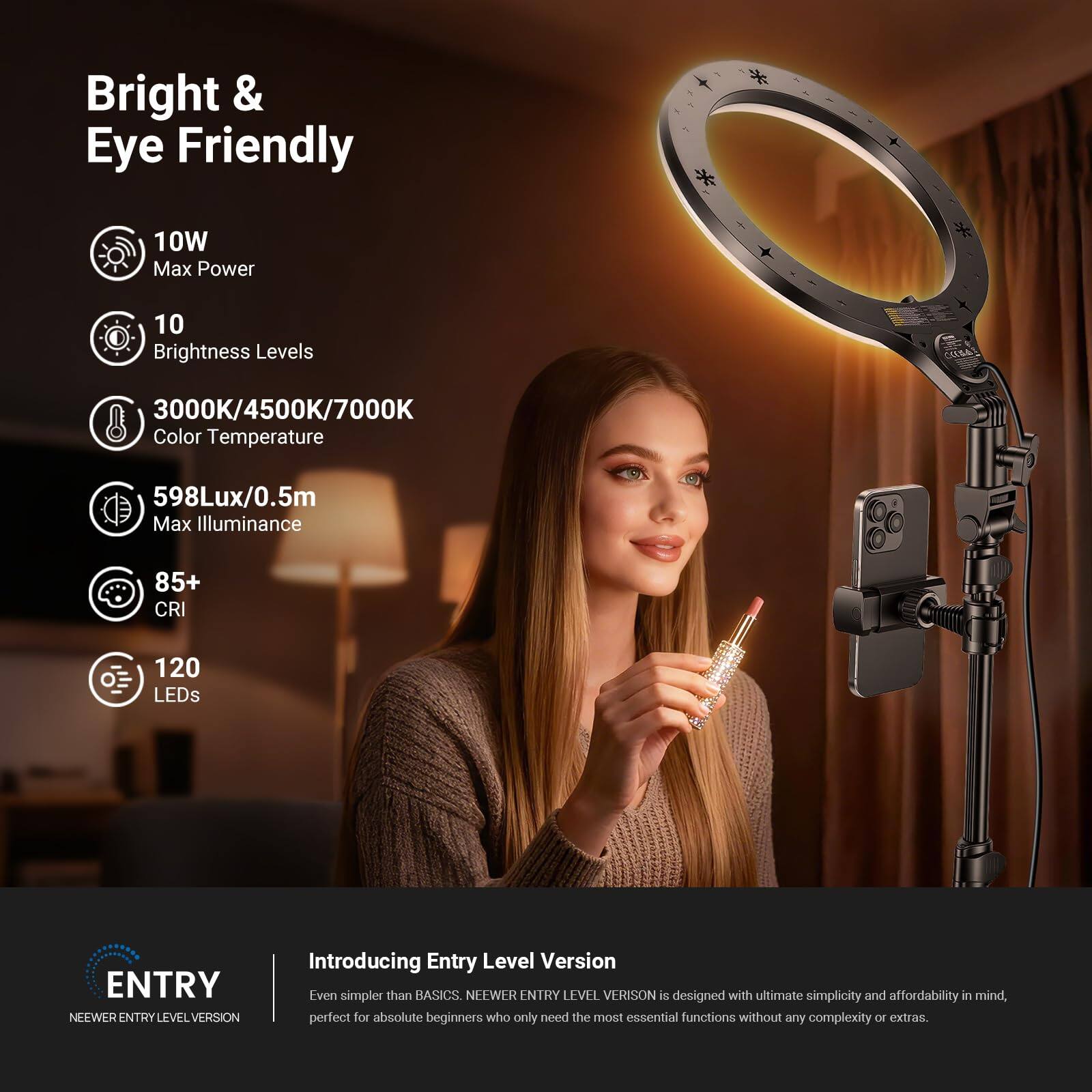 Bright & Eye Friendly

- 10W Max Power
- 10 Brightness Levels
- 3000K/4500K/7000K Color Temperature
- 598Lux/0.5m Max Illuminance
- 85+ CRI
- 120 LEDs

ENTRY  
NEEWER ENTRY LEVEL VERSION

Introducing Entry Level Version  
Even simpler than BASICS. NEEWER ENTRY LEVEL VERSION is designed with ultimate simplicity and affordability in mind, perfect for absolute beginners who only need the most essential functions without any complexity or extras.
