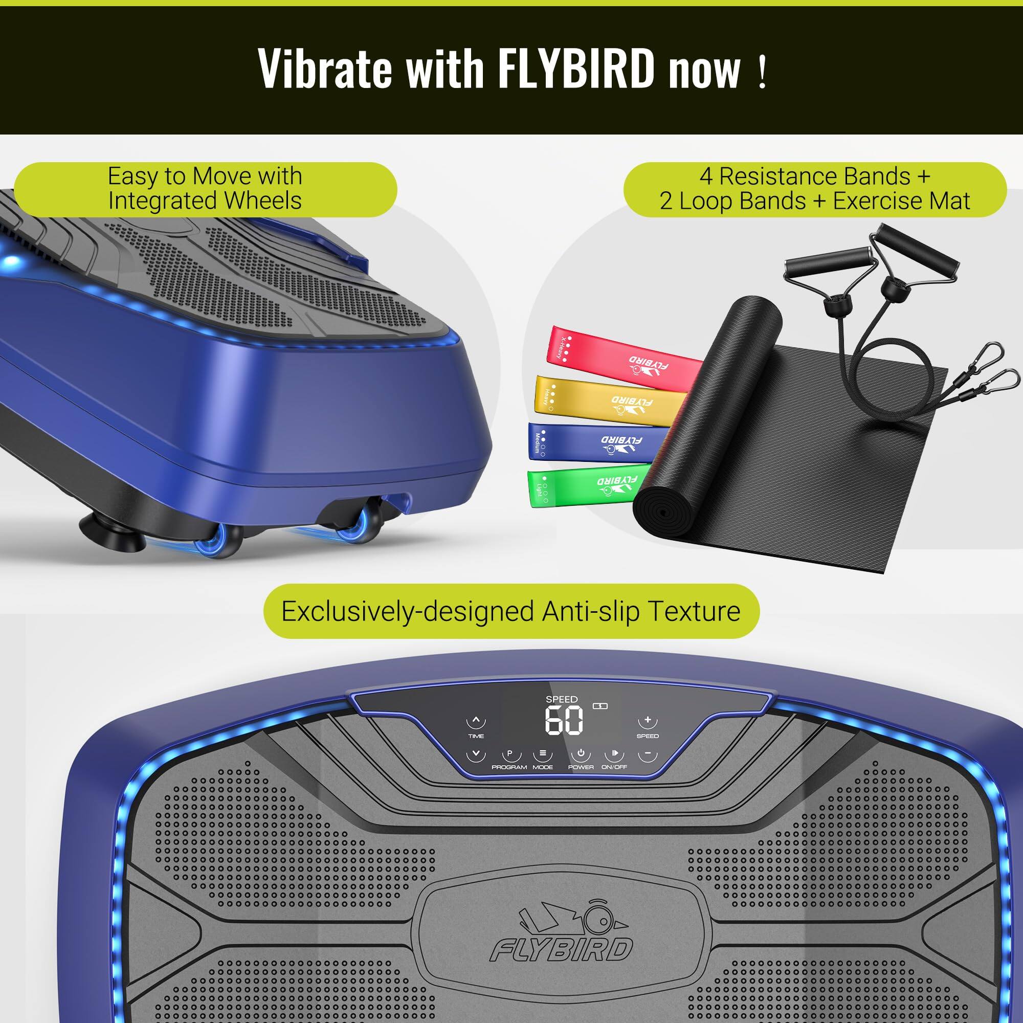 Vibrate with FLYBIRD now!

Easy to Move with Integrated Wheels

4 Resistance Bands + 2 Loop Bands + Exercise Mat

Exclusively-designed Anti-slip Texture

SPEED 60