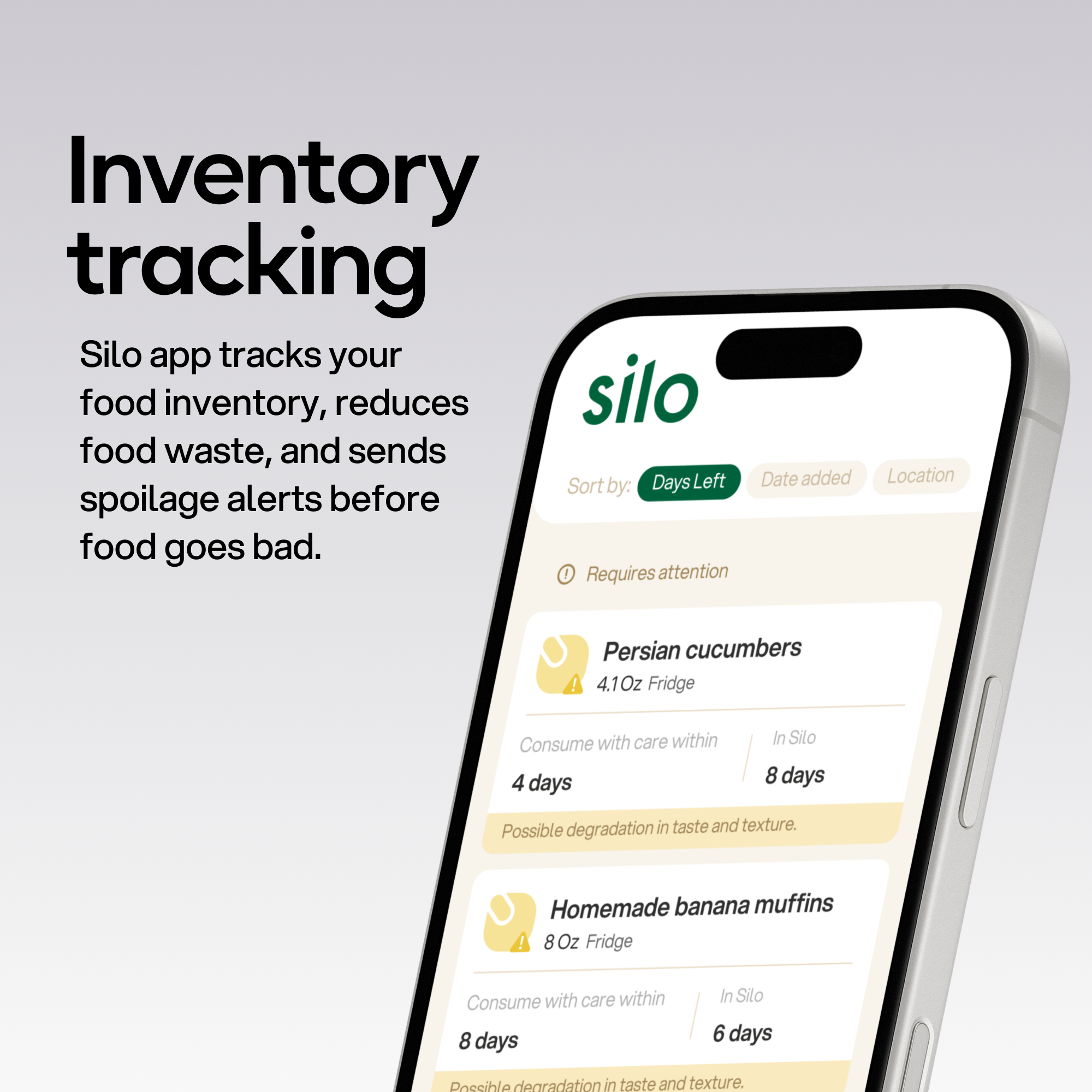 Inventory tracking Silo app tracks your food inventory, reduces food waste, and sends spoilage alerts before food goes bad. Requires attention

Sort by: Days Left Date added Location

Persian cucumbers 4.1Oz Fridge
Consume with care within 4 days
In Silo 8 days
Possible degradation in taste and texture.

Homemade banana muffins 8Oz Fridge
Consume with care within 8 days
In Silo 6 days
Possible degradation in taste and texture.
