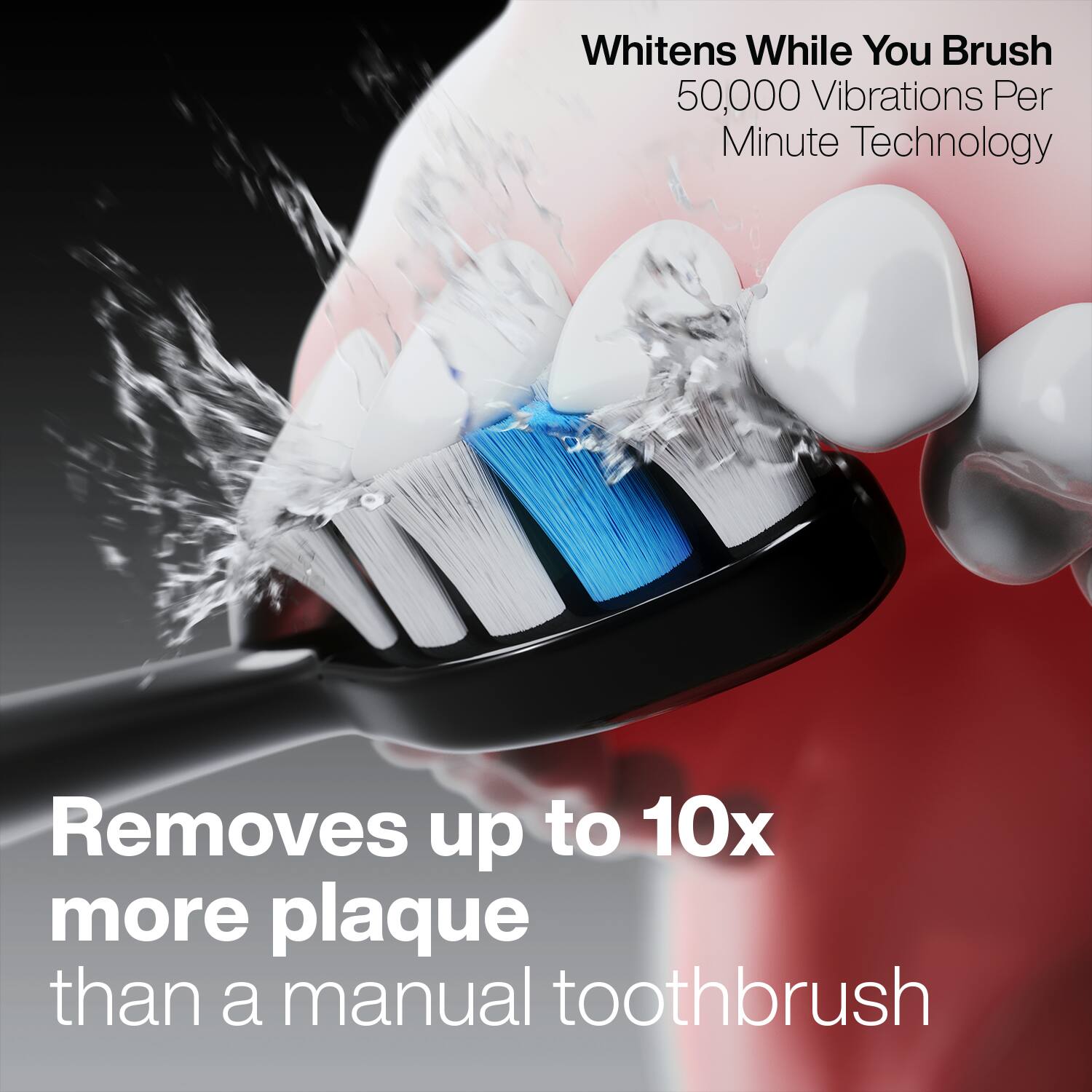 Whitens While You Brush  
50,000 Vibrations Per Minute Technology  

Removes up to 10x more plaque than a manual toothbrush