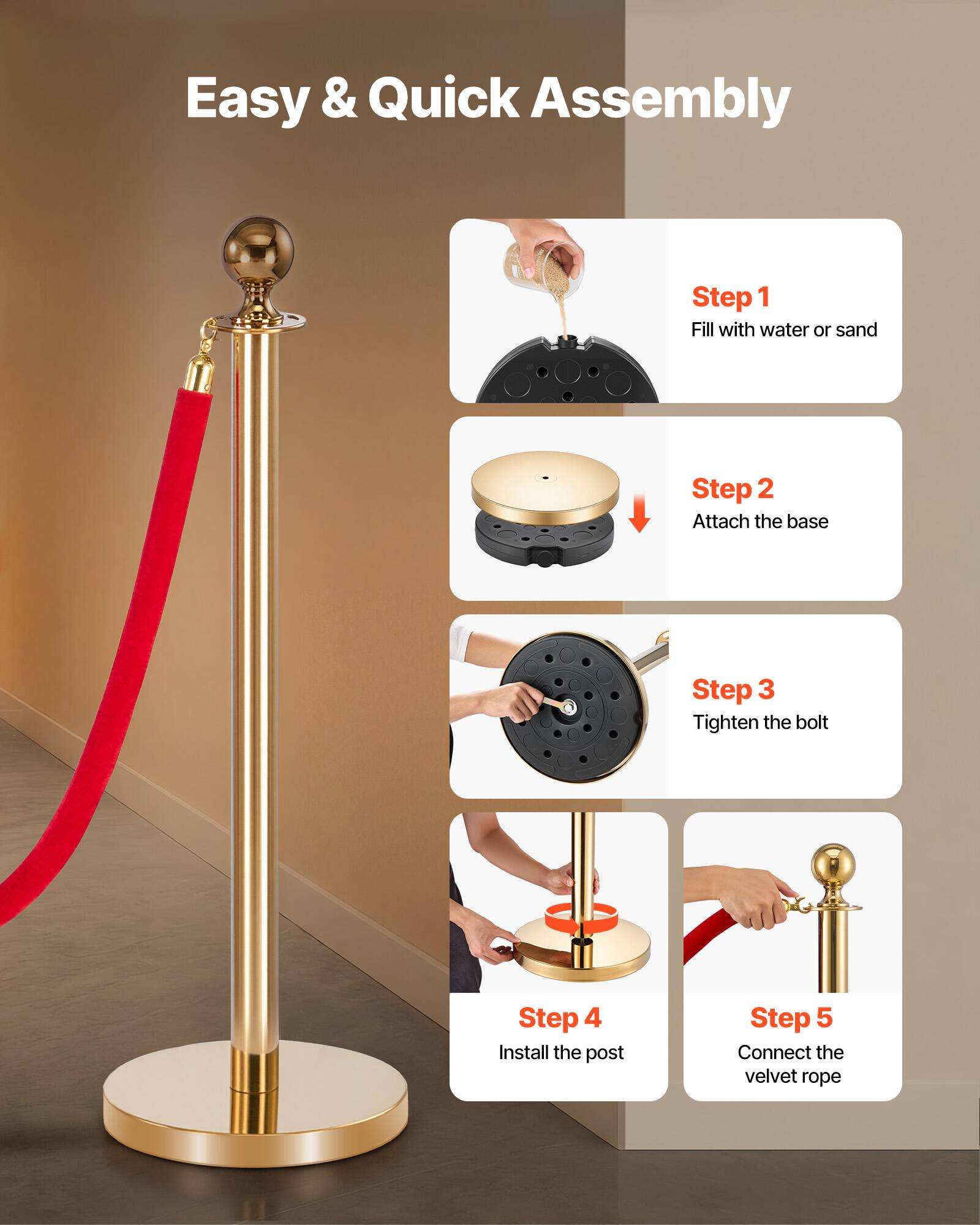 Easy & Quick Assembly

Step 1: Fill with water or sand  
Step 2: Attach the base  
Step 3: Tighten the bolt  
Step 4: Install the post  
Step 5: Connect the velvet rope