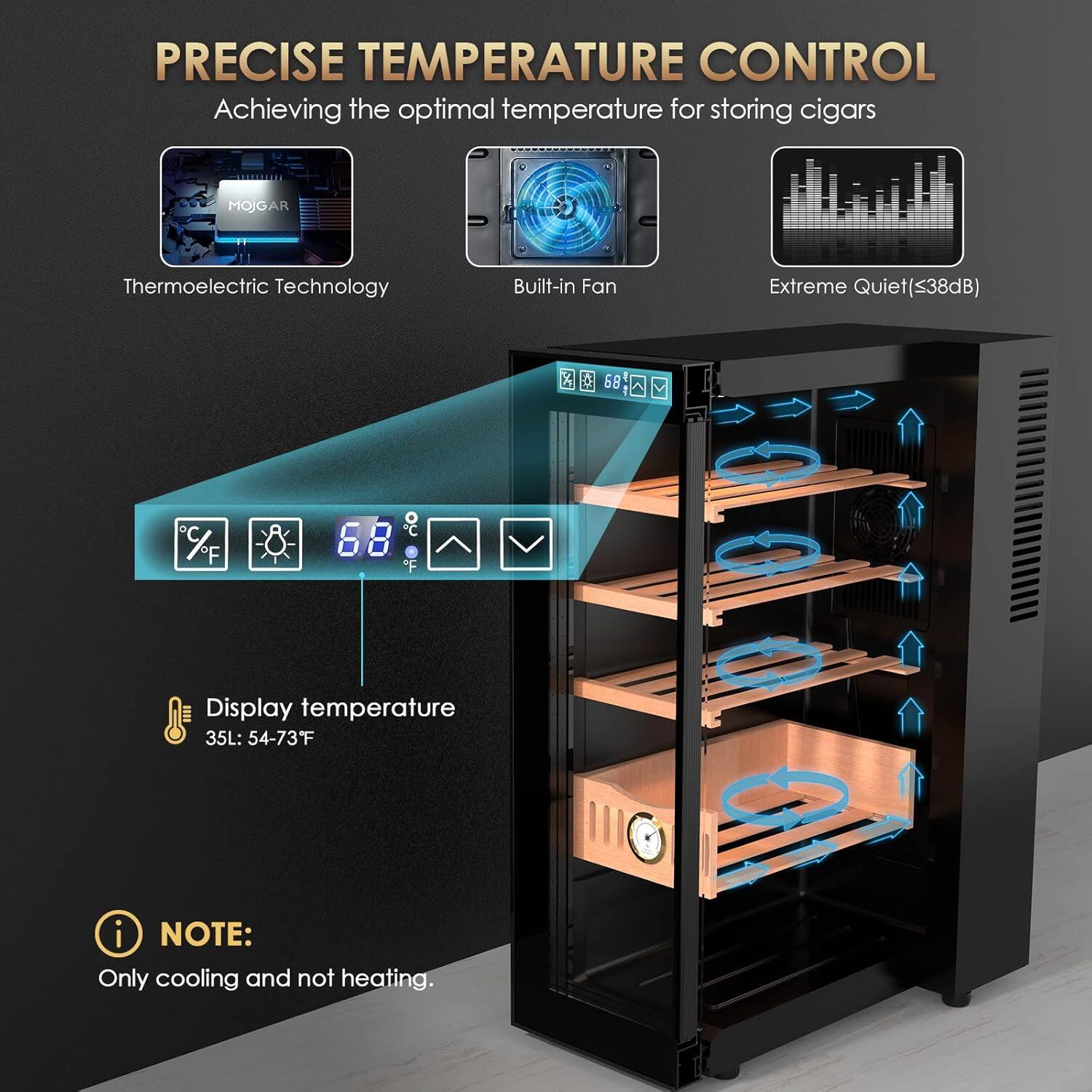 PRECISE TEMPERATURE CONTROL  
Achieving the optimal temperature for storing cigars

- Thermoelectric Technology
- Built-in Fan
- Extreme Quiet (≤38dB)

Display temperature  
35L: 54-73°F

NOTE:  
Only cooling and not heating.
