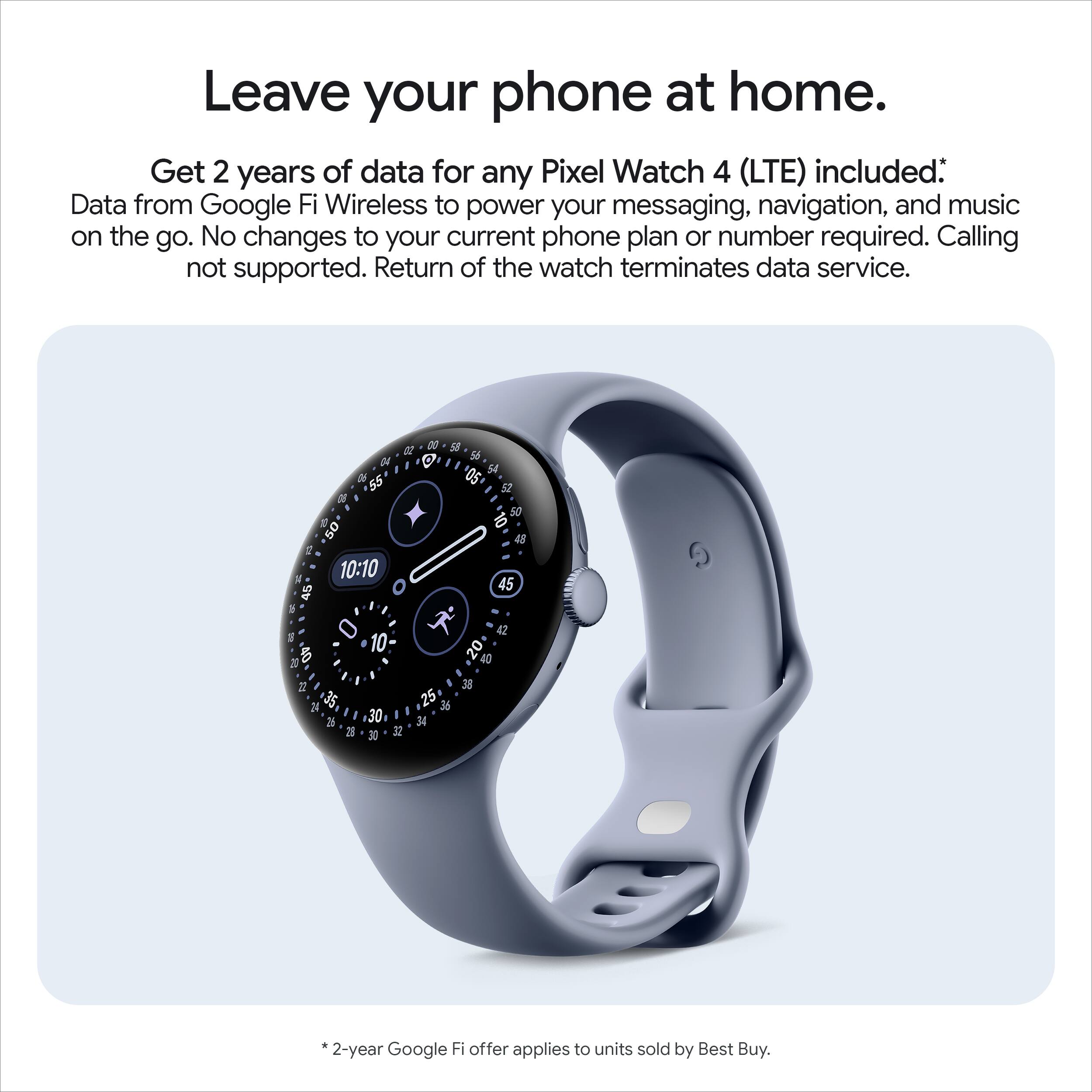 Leave your phone at home.

Get 2 years of data for any Pixel Watch 4 (LTE) included: Data from Google Fi Wireless to power your messaging, navigation, and music on the go. No changes to your current phone plan or number required. Calling not supported. Return of the watch terminates data service.

*2-year Google Fi offer applies to units sold by Best Buy.