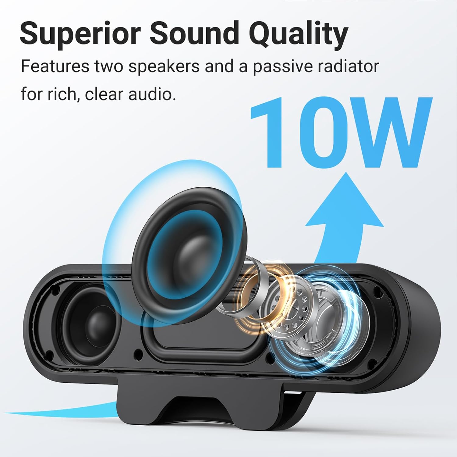 Superior Sound Quality  
Features two speakers and a passive radiator for rich, clear audio.  
10W