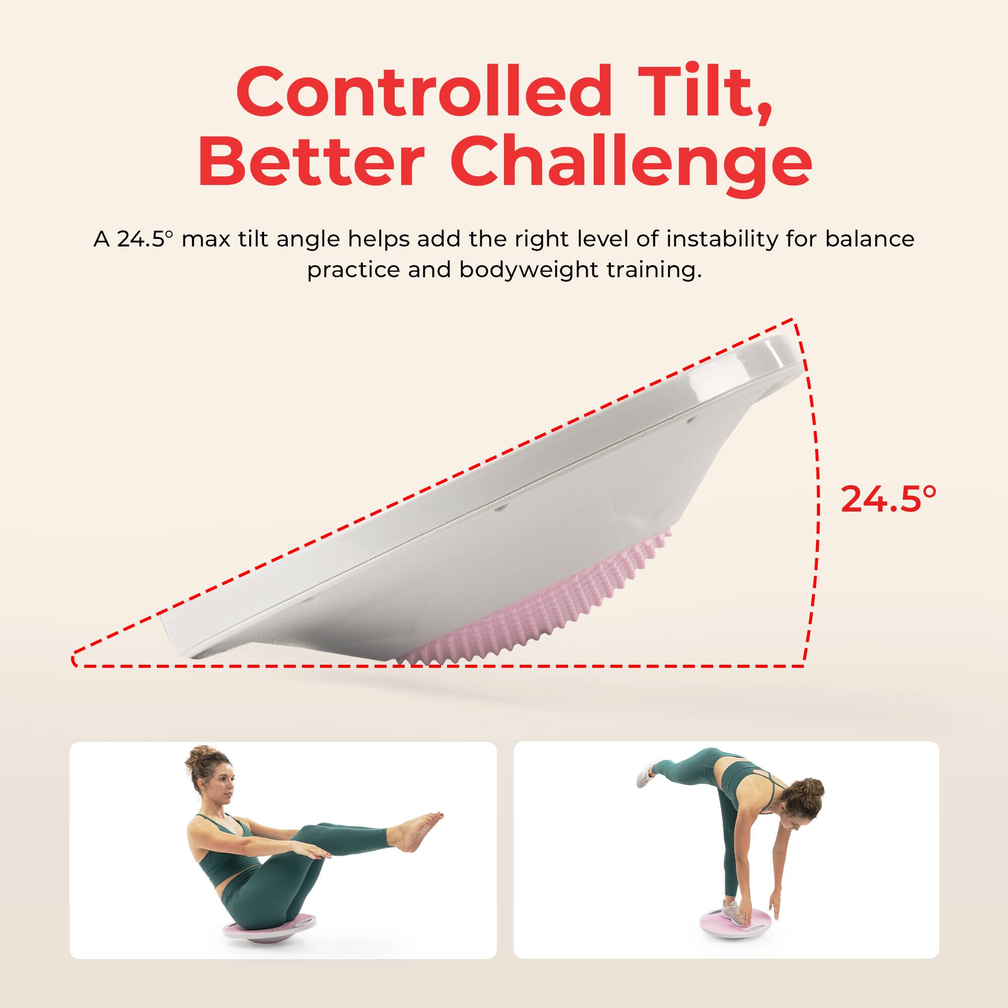 Controlled Tilt, Better Challenge

A 24.5° max tilt angle helps add the right level of instability for balance practice and bodyweight training.