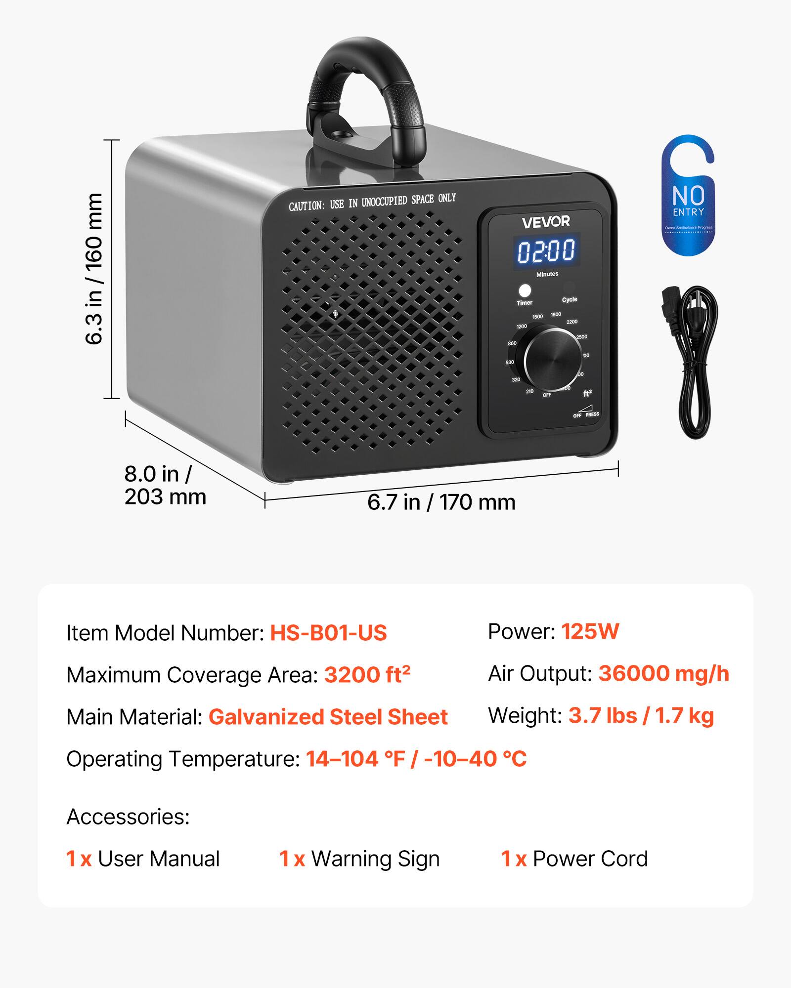 mm in / 160 in  
6.3 UNOCCUPIED SPACE ONLY  
CAUTION: USE IN VEVOR  
02:00 Minutes - Cycle  
NO ENTRY  
de - fe  
8.0 in / 203 mm  
6.7 in / 170 mm  

Item Model Number: HS-B01-US  
Power: 125W  
Maximum Coverage Area: 3200 ft²  
Air Output: 36000 mg/h  
Main Material: Galvanized Steel Sheet  
Weight: 3.7 lbs / 1.7 kg  
Operating Temperature: 14-104 F / -10-40 C  
Accessories:  
1 X User Manual  
1 X Warning Sign  
1 X Power Cord