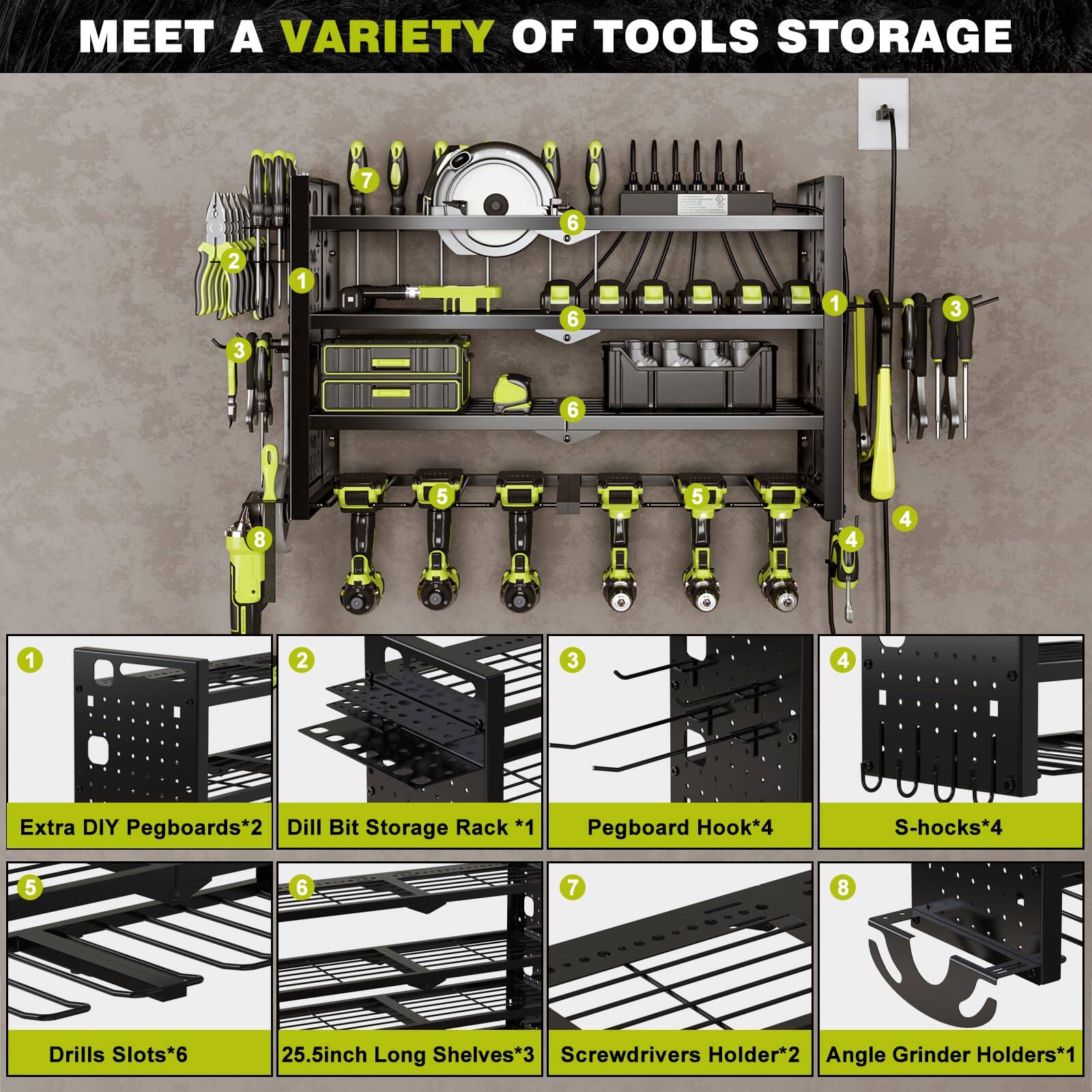 MEET A VARIETY OF TOOLS STORAGE

- Extra DIY Pegboards*2
- Drill Bit Storage Rack *1
- Pegboard Hook*4
- S-hooks*4
- Drills Slots*6
- 25.5inch Long Shelves*3
- Screwdrivers Holder*2
- Angle Grinder Holders*1