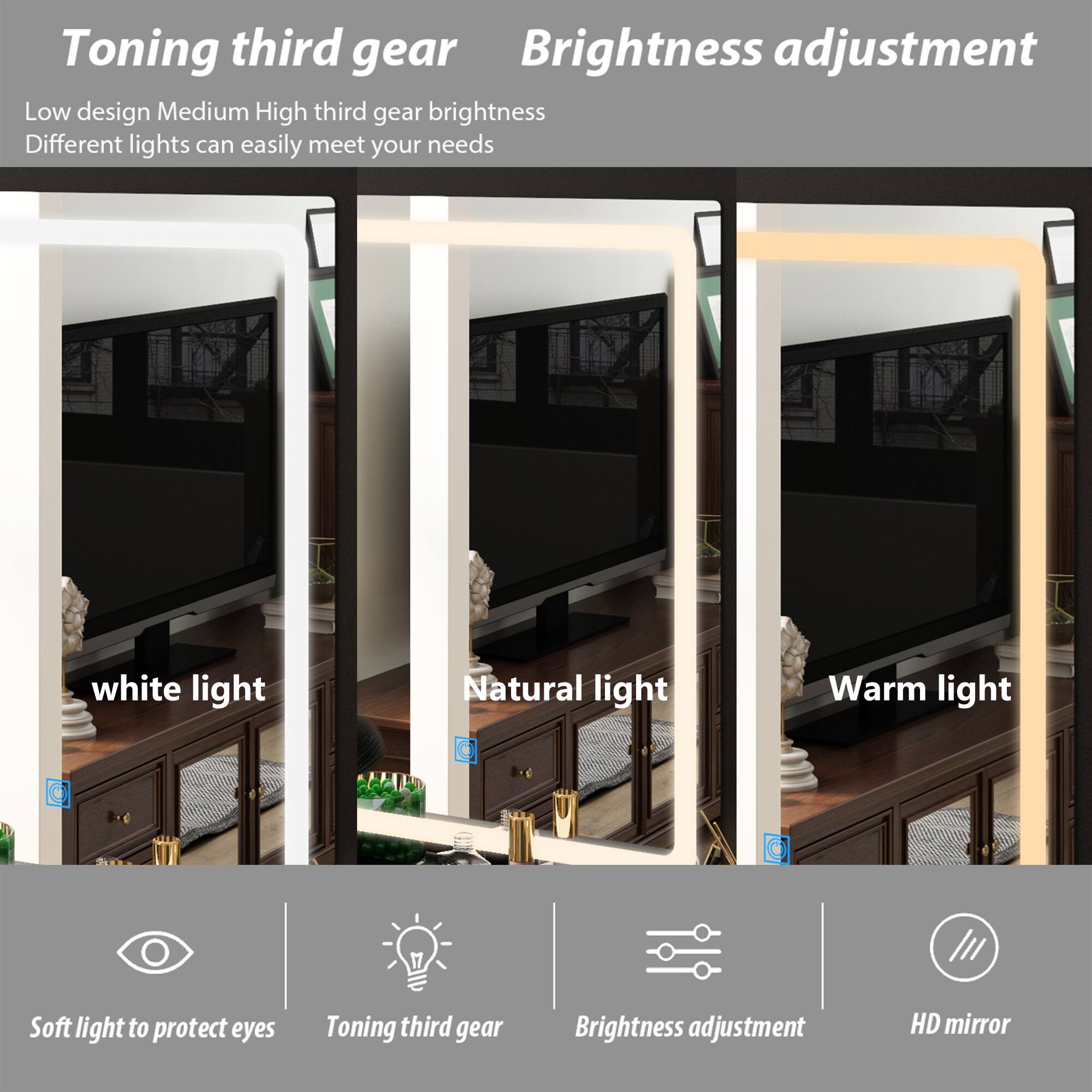 Toning third gear Brightness adjustment

Low design Medium High third gear brightness
Different lights can easily meet your needs

White light
Natural light
Warm light

Soft light to protect eyes
Toning third gear
Brightness adjustment
HD mirror