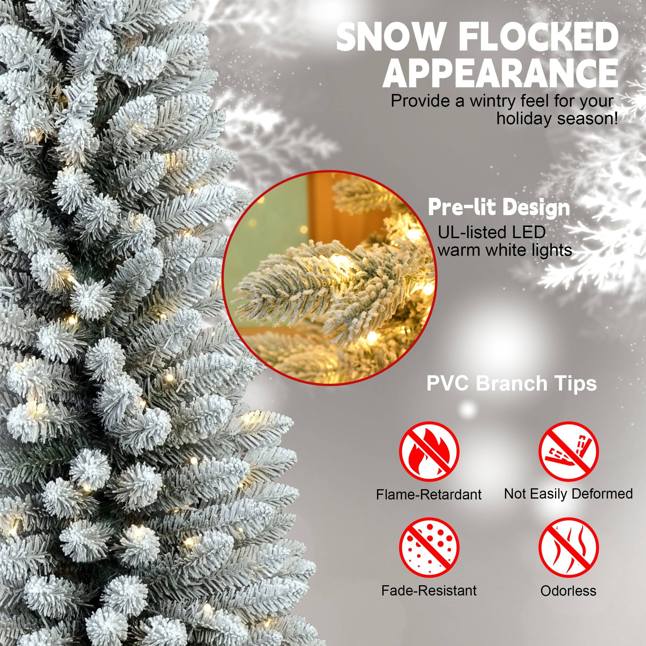 SNOW FLOCKED APPEARANCE  
Provide a wintry feel for your holiday season!  

Pre-lit Design  
UL-listed LED warm white lights  

PVC Branch Tips  
Flame-Retardant  
Not Easily Deformed  
Fade-Resistant  
Odorless