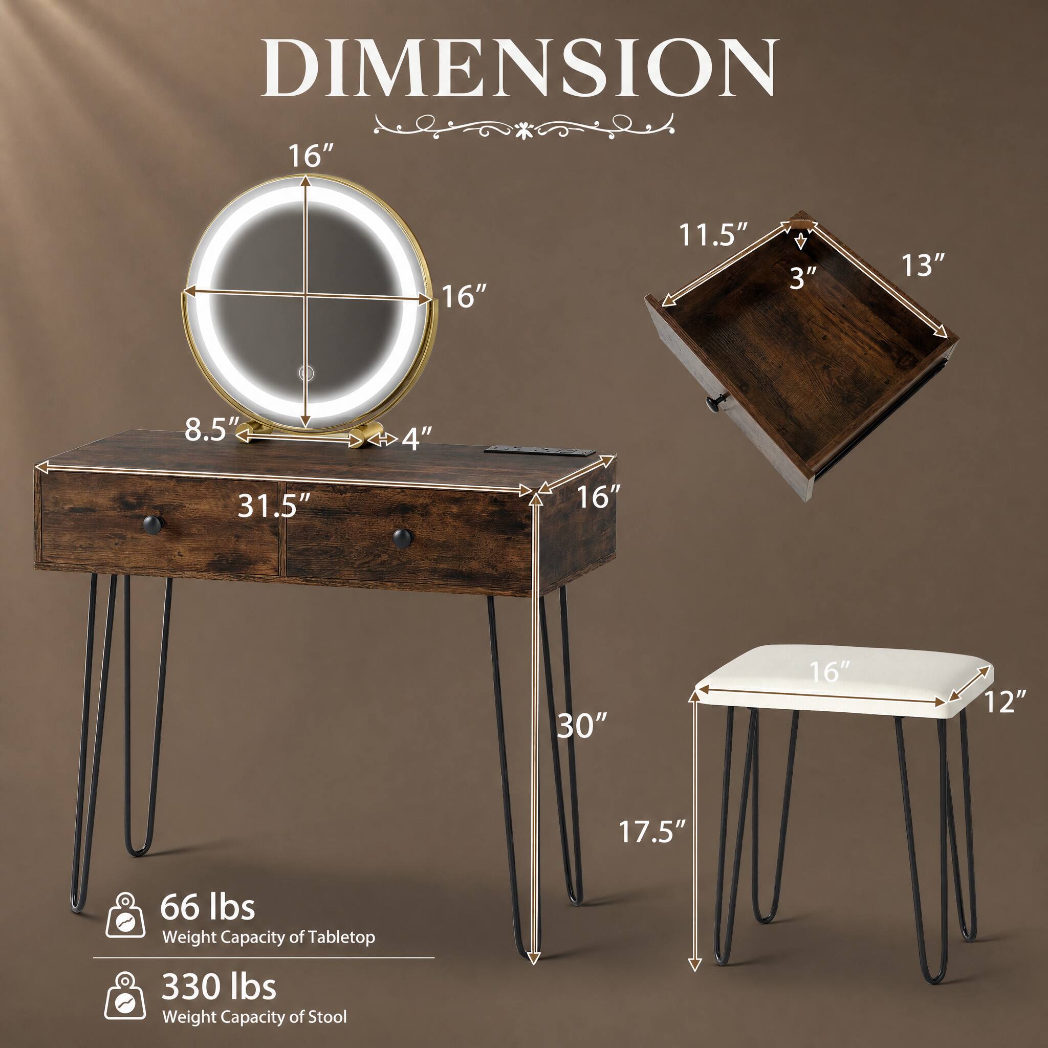 DIMENSION

16"  
16"  
11.5"  
3"  
13"  
8.5"  
4"  
31.5"  
16"  
30"  
16"  
12"  
17.5"  

66 lbs Weight Capacity of Tabletop  
330 lbs Weight Capacity of Stool