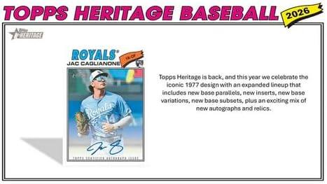 TOPPS HERITAGE BASEBALL 2026

ROYALS  
JAC CAGLIANONE

Topps Heritage is back, and this year we celebrate the iconic 1977 design with an expanded lineup that includes new base parallels, new inserts, new base variations, new base subsets, plus an exciting mix of new autographs and relics.