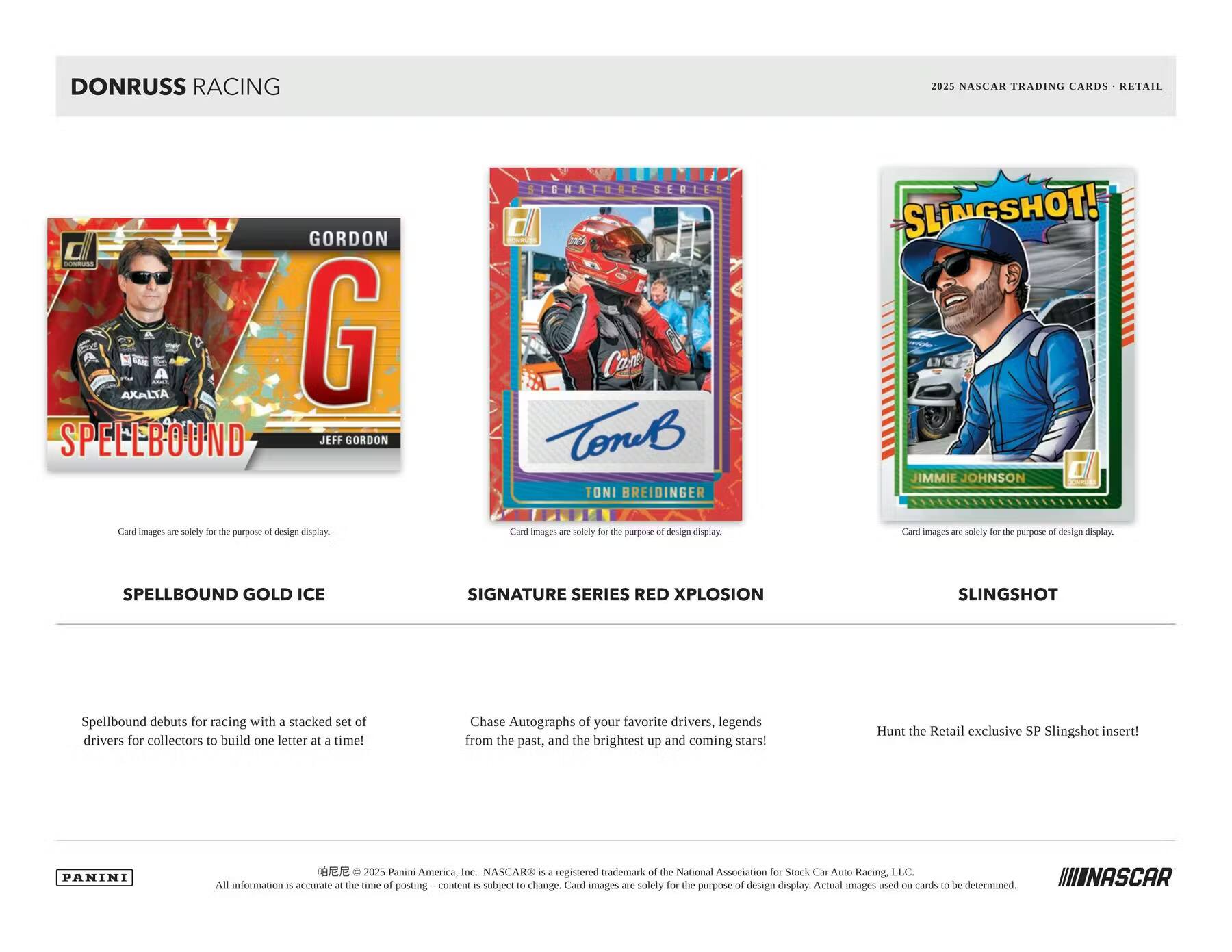 DONRUSS RACING  
2025 NASCAR TRADING CARDS - RETAIL  

**SPELLBOUND GOLD ICE**  
Spellbound debuts for racing with a stacked set of drivers for collectors to build one letter at a time!  

**SIGNATURE SERIES RED XPLOSION**  
Chase Autographs of your favorite drivers, legends from the past, and the brightest up and coming stars!  

**SLINGSHOT**  
Hunt the Retail exclusive SP SlingShot insert!  

Card images are solely for the purpose of design display.  

PANINI  
© 2025 Panini America, Inc. NASCAR® is a registered trademark of the National Association for Stock Car Auto Racing, LLC. All information is accurate at the time of posting—content is subject to change. Actual images used on cards to be determined.