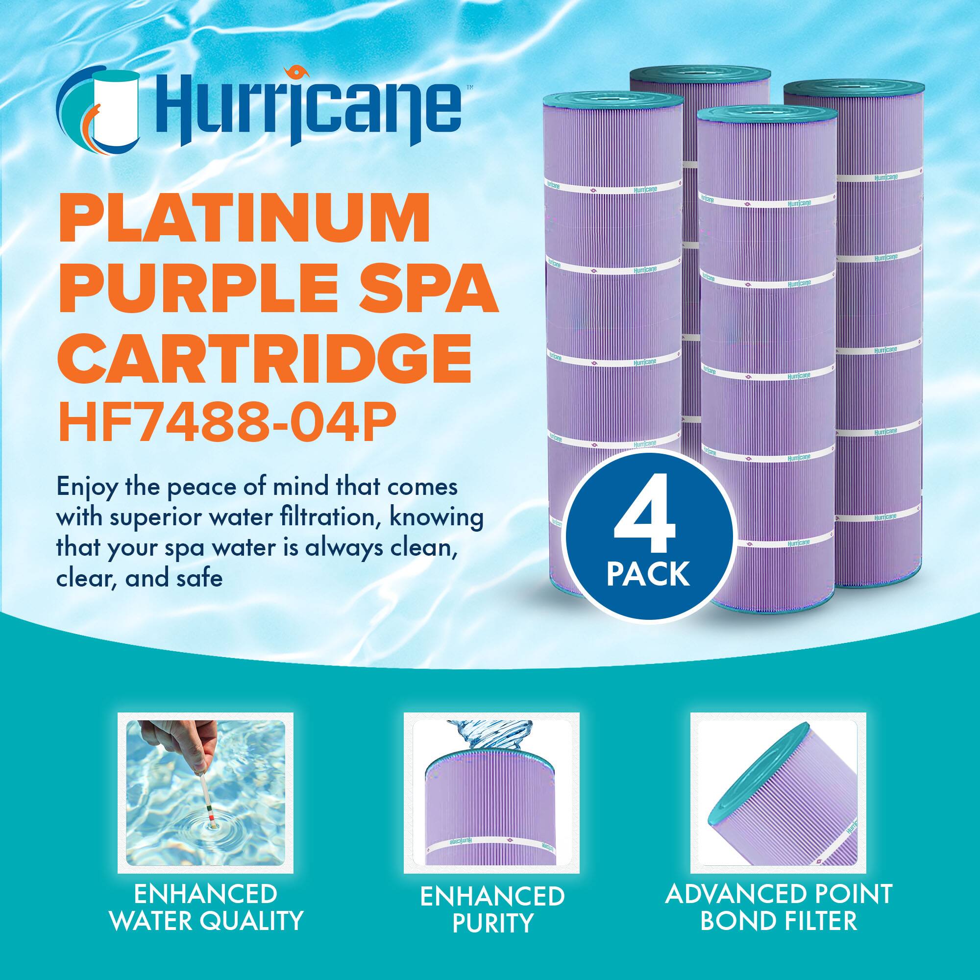 Hurricane  
PLATINUM PURPLE SPA CARTRIDGE  
HF7488-04P  

Enjoy the peace of mind that comes with superior water filtration, knowing that your spa water is always clean, clear, and safe  

4 PACK  

ENHANCED WATER QUALITY  
ENHANCED PURITY  
ADVANCED POINT BOND FILTER