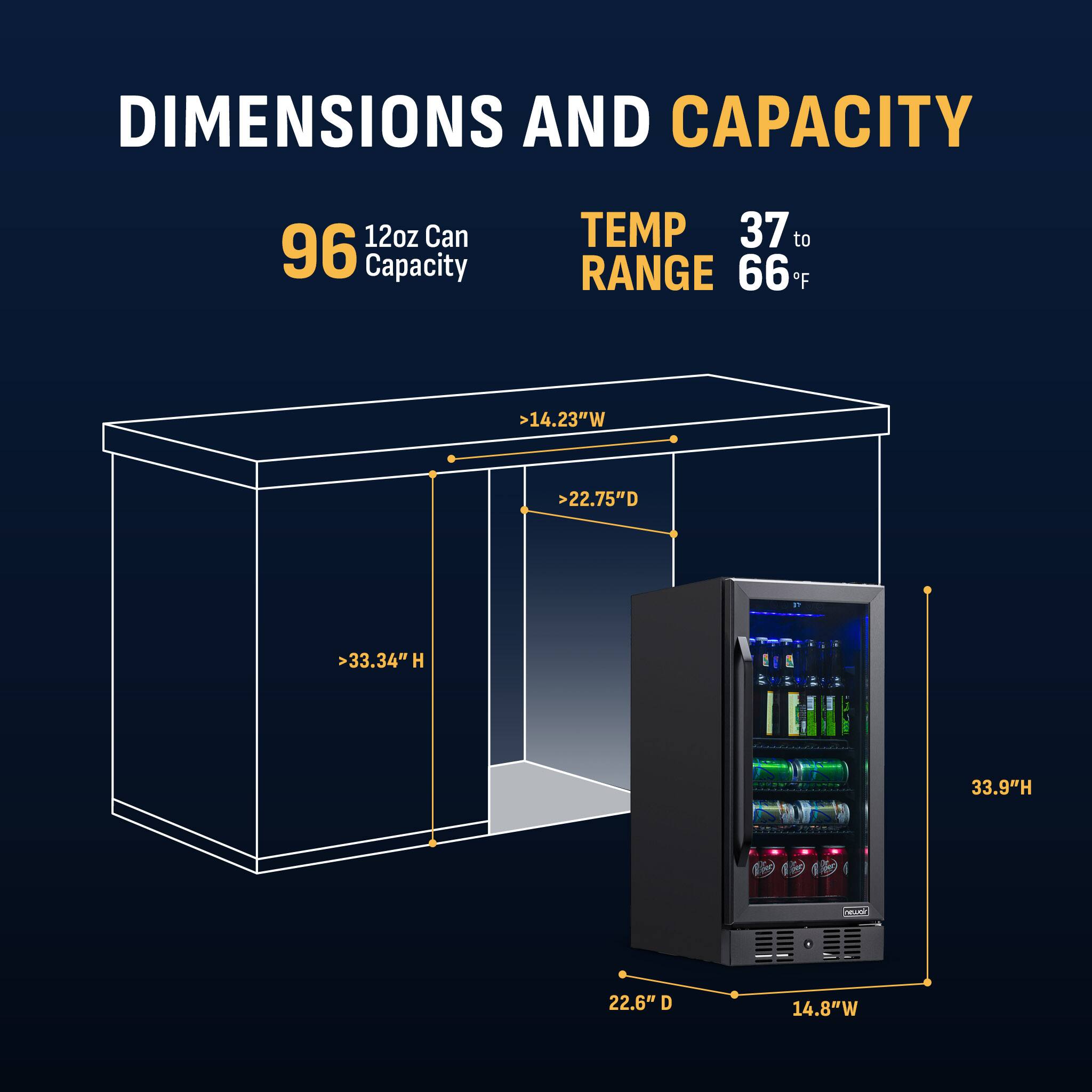 DIMENSIONS AND CAPACITY

- 12oz Can Capacity: 96
- TEMP RANGE: 37 to 66°F
- >14.23"W
- >22.75"D
- >33.34"H
- 33.9"H
- 22.6" D
- 14.8"W